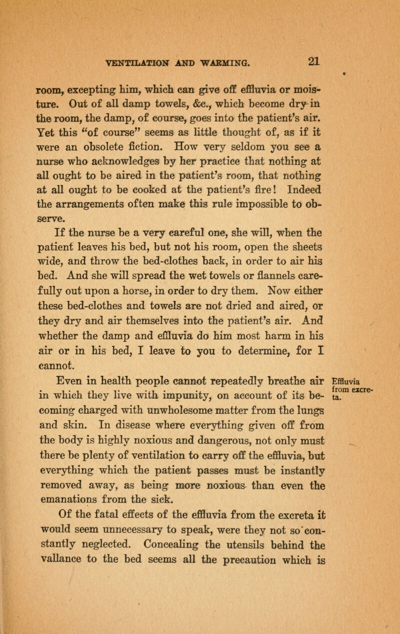 room, excepting him, which can give off effluvia or mois- ture. Out of all damp towels, &c., which become dry in the room, the damp, of course, goes into the patient's air. Yet this of course seems as little thought of, as if it were an obsolete fiction. How very seldom you see a nurse who acknowledges by her practice that nothing at all ought to be aired in the patient's room, that nothing at all ought to be cooked at the patient's fire! Indeed the arrangements often make this rule impossible to ob- serve. If the nurse be a very careful one, she wUl, when the patient leaves his bed, but not his room, open the sheets wide, and throw the bed-clothes back, in order to air his bed. And she will spread the wet towels or flannels care- fully out upon a horse, in order to dry them. Now either these bed-clothes and towels are not dried and aired, or they dry and air themselves into the patient's air. And whether the damp and effluvia do him most harm in his air or in his bed, I leave to you to determine, for I cannot. Even in health people cannot repeatedly breathe air Effluvia in which they live with impunity, on account of its be- ta. coming charged with unwholesome matter from the lungs and skin. In disease where everything given off from the body is highly noxious and dangerous, not only must there be plenty of ventilation to carry off the effluvia, but everything which the patient passes must be instantly removed away, as being more noxious than even the emanations from the sick. Of the fatal effects of the effluvia from the excreta it would seem unnecessary to speak, were they not so con- stantly neglected. Concealing the utensils behind the vallance to the bed seems all the precaution which is