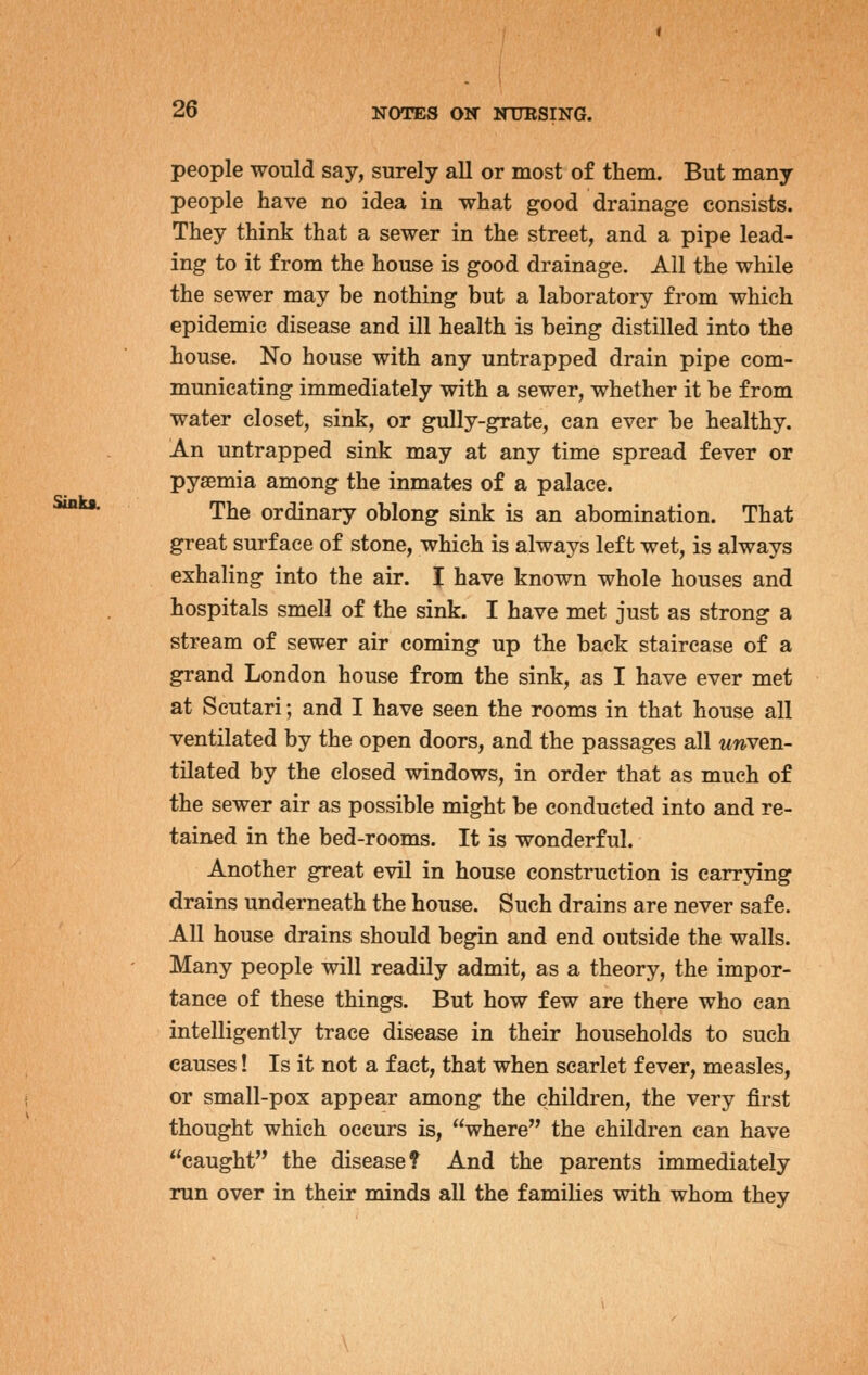 Sinks. 1 people would say, surely all or most of them. But many people have no idea in what good drainage consists. They think that a sewer in the street, and a pipe lead- ing to it from the house is good drainage. All the while the sewer may be nothing but a laboratory from which epidemic disease and ill health is being distilled into the house. No house with any untrapped drain pipe com- municating immediately with a sewer, whether it be from water closet, sink, or gully-grate, can ever be healthy. An untrapped sink may at any time spread fever or pyaemia among the inmates of a palace. The ordinary oblong sink is an abomination. That great surface of stone, which is always left wet, is always exhaling into the air. I have known whole houses and hospitals smell of the sink. I have met just as strong a stream of sewer air coming up the back staircase of a grand London house from the sink, as I have ever met at Scutari; and I have seen the rooms in that house all ventilated by the open doors, and the passages all unven- tilated by the closed windows, in order that as much of the sewer air as possible might be conducted into and re- tained in the bed-rooms. It is wonderful. Another great evil in house construction is carrying drains underneath the house. Such drains are never safe. All house drains should begin and end outside the walls. Many people will readily admit, as a theory, the impor- tance of these things. But how few are there who can intelligently trace disease in their households to such causes! Is it not a fact, that when scarlet fever, measles, or small-pox appear among the children, the very first thought which occurs is, where the children can have caught the disease? And the parents immediately run over in their minds all the families with whom they