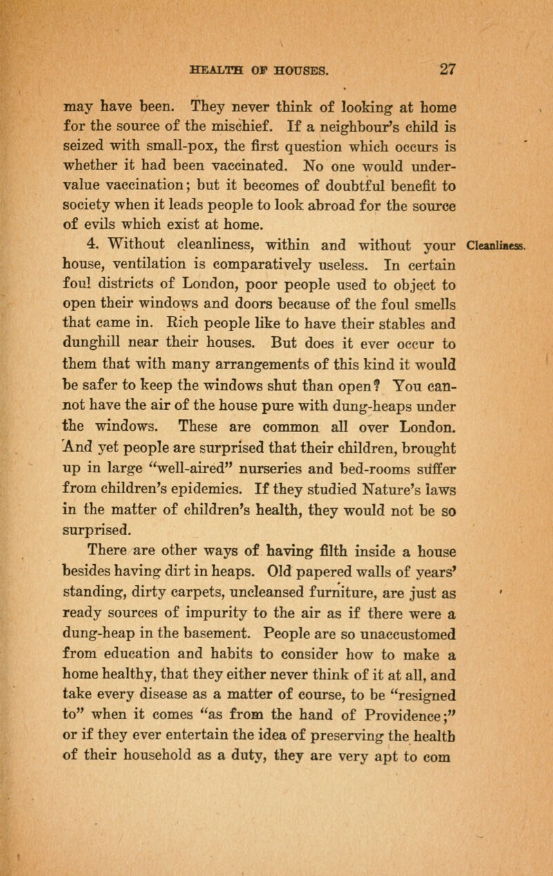 may have been. They never think of looking at home for the source of the mischief. If a neighbour's child is seized with small-pox, the first question which occurs is whether it had been vaccinated. No one would under- value vaccination; but it becomes of doubtful benefit to society when it leads people to look abroad for the source of evils which exist at home. 4. Without cleanliness, within and without your Cleanlimess. house, ventilation is comparatively useless. In certain foul districts of London, poor people used to object to open their windows and doors because of the foul smells that came in. Rich people like to have their stables and dunghill near their houses. But does it ever occur to them that with many arrangements of this kind it would be safer to keep the windows shut than open? You can- not have the air of the house pure with dung-heaps under the windows. These are common all over London. And yet people are surprised that their children, brought up in large well-aired nurseries and bed-rooms suffer from children's epidemics. If they studied Nature's laws in the matter of children's health, they would not be so surprised. There are other ways of having filth inside a house besides having dirt in heaps. Old papered walls of years' standing, dirty carpets, uncleansed furniture, are just as ready sources of impurity to the air as if there were a dung-heap in the basement. People are so unaccustomed from education and habits to consider how to make a home healthy, that they either never think of it at all, and take every disease as a matter of course, to be resigned to when it comes as from the hand of Providence; or if they ever entertain the idea of preserving the health of their household as a duty, they are very apt to com