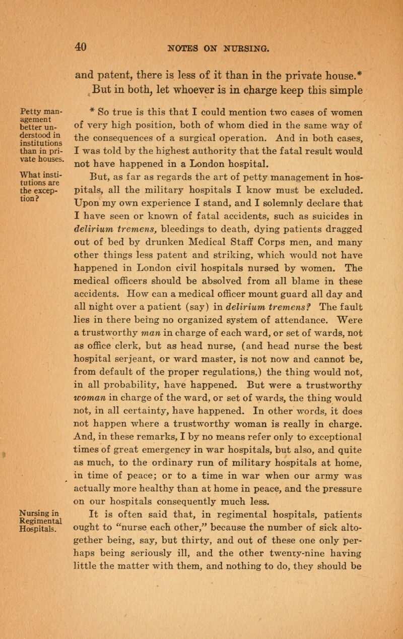 Petty man- agement better un- derstood in institutions than in pri- vate houses. What insti- tutions are the excep- tion? Nursing in Regimental Hospitals. and patent, there is less of it than in the private house.* But in both, let whoever is in charge keep this simple * So true is this that I could mention two cases of women of very high position, both of whom died in the same way of the consequences of a surgical operation. And in both cases, I was told by the highest authority that the fatal result would not have happened in a London hospital. But, as far as regards the art of petty management in hos- pitals, all the military hospitals I know must be excluded. Upon my own experience I stand, and I solemnly declare that I have seen or known of fatal accidents, such as suicides in delirium tremens, bleedings to death, dying patients dragged out of bed by drunken Medical Staflf Corps men, and many other things less patent and striking, which would not have happened in London civil hospitals nursed by women. The medical officers should be absolved from all blame in these accidents. How can a medical officer mount guard all day and all night over a patient (say) in delirium tremens? The fault lies in there being no organized system of attendance. Were a trustworthy man in charge of each ward, or set of wards, not as office clerk, but as head nurse, (and head nurse the best hospital Serjeant, or ward master, is not now and cannot be, from default of the proper regulations,) the thing would not, in all probability, have happened. But were a trustworthy woman in charge of the ward, or set of wards, the thing would not, in all certainty, have happened. In other words, it does not happen where a trustworthy woman is really in charge. And, in these remarks, I by no means refer only to exceptional times of great emergency in war hospitals, but also, and quite as much, to the ordinary run of military hospitals at home, in time of peace; or to a time in war when our army was actually more healthy than at home in peace, and the pressure on our hospitals consequently much less. It is often said that, in regimental hospitals, patients ought to nurse each other, because the number of sick alto- gether being, say, but thirty, and out of these one only per- haps being seriously ill, and the other twenty-nine having little the matter with them, and nothing to do, they should be