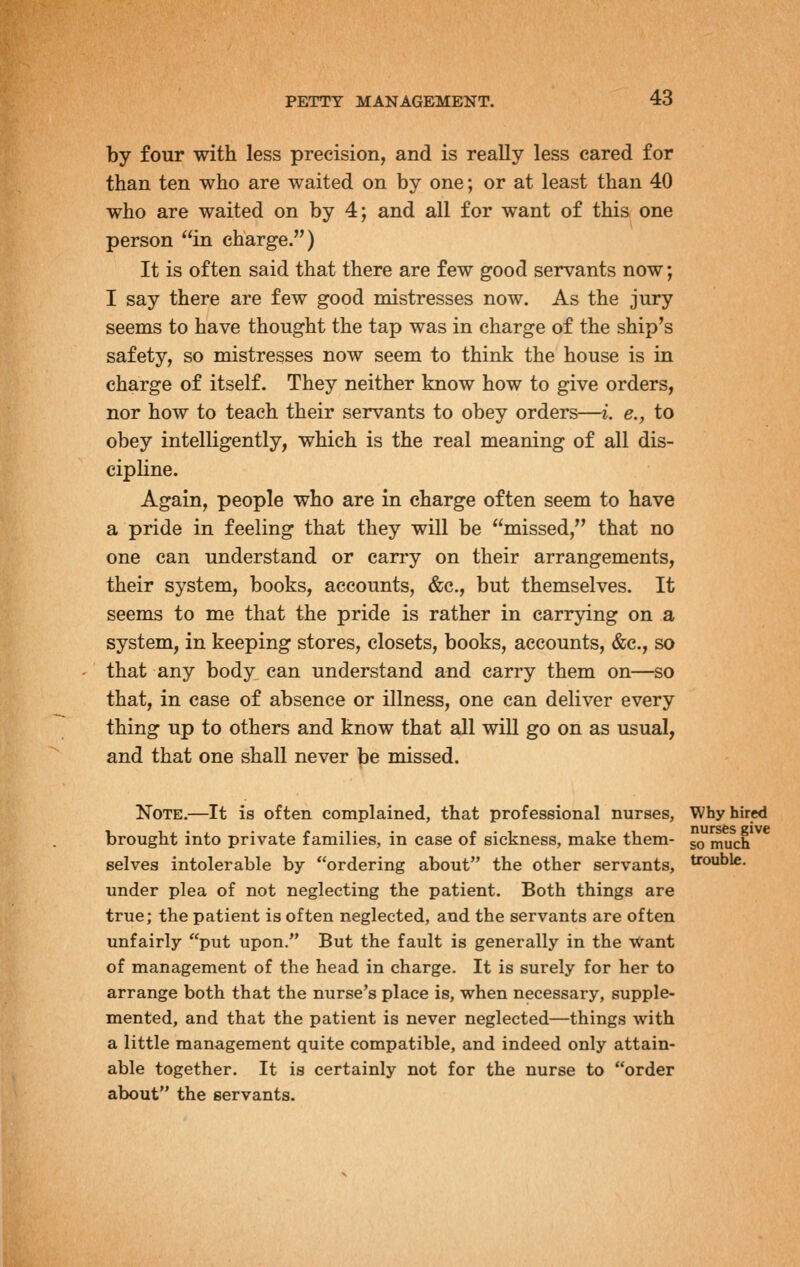 by four with less precision, and is really less cared for than ten who are waited on by one; or at least than 40 who are waited on by 4; and all for want of this one person in charge.) It is often said that there are few good servants now; I say there are few good mistresses now. As the jury seems to have thought the tap was in charge of the ship's safety, so mistresses now seem to think the house is in charge of itself. They neither know how to give orders, nor how to teach their servants to obey orders—i. e., to obey intelligently, which is the real meaning of all dis- cipline. Again, people who are in charge often seem to have a pride in feeling that they will be missed, that no one can understand or carry on their arrangements, their system, books, accounts, &c., but themselves. It seems to me that the pride is rather in carrying on a system, in keeping stores, closets, books, accounts, &c., so that any body can understand and carry them on—so that, in case of absence or illness, one can deliver every thing up to others and know that all wiU go on as usual, and that one shall never be missed. Note.—It is often complained, that professional nurses, Why hired brought into private families, in case of sickness, make them- ^ much selves intolerable by ordering about the other servants, trouble. under plea of not neglecting the patient. Both things are true; the patient is often neglected, and the servants are often unfairly put upon. But the fault is generally in the want of management of the head in charge. It is surely for her to arrange both that the nurse's place is, when necessary, supple- mented, and that the patient is never neglected—things with a little management quite compatible, and indeed only attain- able together. It is certainly not for the nurse to order about the servants.