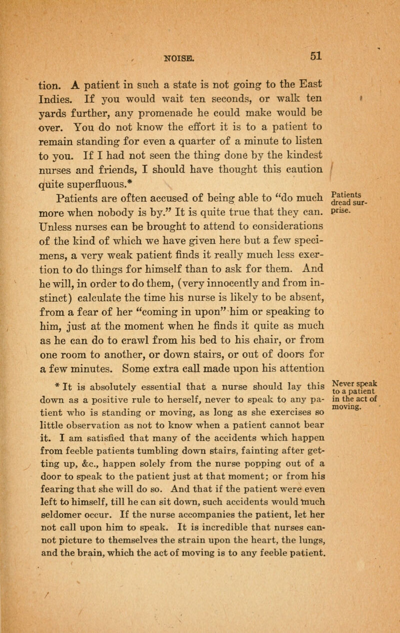 tion. A patient in such a state is not going to the East Indies. If you would wait ten seconds, or walk ten yards further, any promenade he could make would be over. You do not know the effort it is to a patient to remain standing for even a quarter of a minute to listen to you. If I had not seen the thing done by the kindest nurses and friends, I should have thought this caution quite superfluous.* Patients are often accused of being able to do much more when nobody is by. It is quite true that they can. Unless nurses can be brought to attend to considerations of the kind of which we have given here but a few speci- mens, a very weak patient finds it really much less exer- tion to do things for himself than to ask for them. And he will, in order to do them, (very innocently and from in- stinct) calculate the time his nurse is likely to be absent, from a fear of her coming in upon him or speaking to him, just at the moment when he finds it quite as much as he can do to crawl from his bed to his chair, or from one room to another, or down stairs, or out of doors for a few minutes. Some extra call made upon his attention * It is absolutely essential that a nurse should lay this down as a positive rule to herself, never to speak to any pa- tient who is standing or moving, as long as she exercises so little observation as not to know when a patient cannot bear it. I am satisfied that many of the accidents which happen from feeble patients tumbling down stairs, fainting after get- ting up, &c., happen solely from the nurse popping out of a door to speak to the patient just at that moment; or from his fearing that she will do so. And that if the patient were even left to himself, till he can sit down, such accidents would tnuch seldomer occur. If the nurse accompanies the patient, let her not call upon him to speak. It is incredible that nurses can- not picture to themselves the strain upon the heart, the lungs, and the brain, which the act of moving is to any feeble patient. Patients dread sur- prise. Never speak to a patient in the act of moving.
