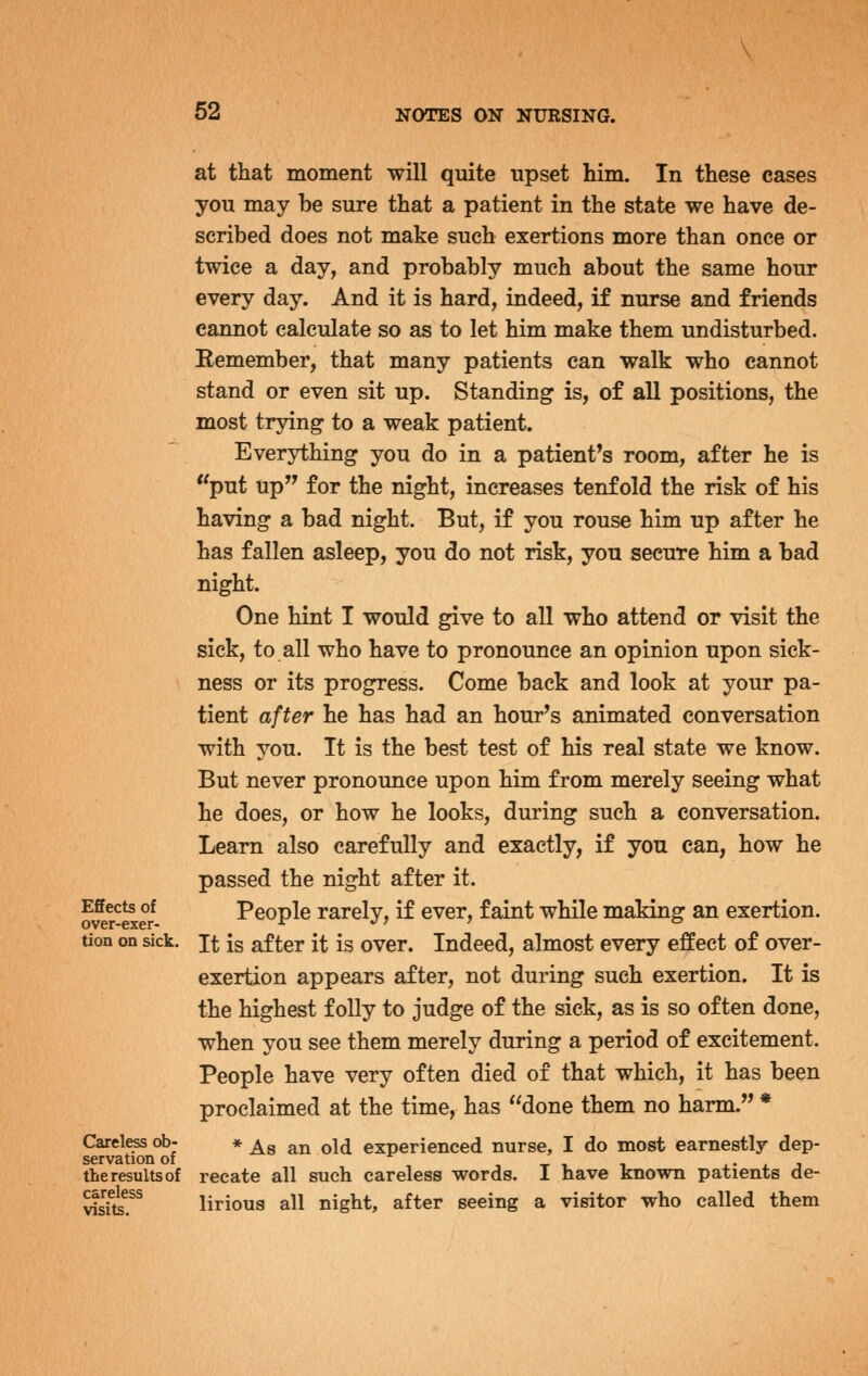 Effects of over-exer- tion on sick. Careless ob- servation of the results of careless visits. at that moment will quite upset him. In these cases you may be sure that a patient in the state we have de- scribed does not make such exertions more than once or twice a day, and probably much about the same hour every day. And it is hard, indeed, if nurse and friends cannot calculate so as to let him make them undisturbed. Remember, that many patients can walk who cannot stand or even sit up. Standing is, of all positions, the most trying to a weak patient. Everything you do in a patient^s room, after he is put up for the night, increases tenfold the risk of his having a bad night. But, if you rouse him up after he has fallen asleep, you do not risk, you secure him a bad night. One hint I would give to all who attend or visit the sick, to all who have to pronounce an opinion upon sick- ness or its progress. Come back and look at your pa- tient after he has had an hour^s animated conversation with you. It is the best test of his real state we know. But never pronounce upon him from merely seeing what he does, or how he looks, during such a conversation. Learn also carefully and exactly, if you can, how he passed the night after it. People rarely, if ever, faint while making an exertion. It is after it is over. Indeed, almost every effect of over- exertion appears after, not during such exertion. It is the highest folly to judge of the sick, as is so often done, when you see them merely during a period of excitement. People have very often died of that which, it has been proclaimed at the time, has done them no harm. * * As an old experienced nurse, I do most earnestly dep- recate all such careless words. I have known patients de- lirious all night, after seeing a visitor who called them
