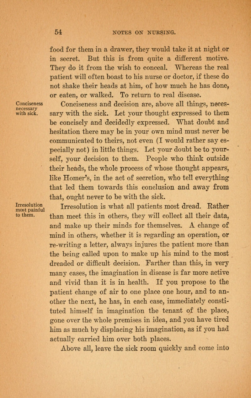 food for them in a drawer, they would take it at night or in secret. But this is from quite a different motive. They do it from the wish to conceal. Whereas the real patient will often boast to his nurse or doctor, if these do not shake their heads at him, of how much he has done, or eaten, or walked. To return to real disease. Conciseness Conciseness and decision are, above all things, neces- necessary . with sick. sary With the sick. Let your thought expressed to them be concisely and decidedly expressed. What doubt and hesitation there may be in your own mind must never be communicated to theirs, not even (I would rather say es- pecially not) in little things. Let your doubt be to your- self, your decision to them. People who think outside their heads, the whole process of whose thought appears, like Homer's, in the act of secretion, who tell everything that led them towards this conclusion and away from that, ought never to be with the sick. Irresolution Irresolution is what all patients most dread. Rather most pamiul ^ to them. ^}jan meet this in others, they will collect all their data, and make up their minds for themselves. A change of mind in others, whether it is regarding an operation, or re-writing a letter, always injures the patient more than the being called upon to make up his mind to the most dreaded or difficult decision. Farther than this, in very many cases, the imagination in disease is far more active and vivid than it is in health. If you propose to the patient change of air to one place one hour, and to an- other the next, he has, in each case, immediately consti- tuted himself in imagination the tenant of the place, gone over the whole premises in idea, and you have tired him as much by displacing his imagination, as if you had actually carried him over both places. Above all, leave the sick room quickly and come into