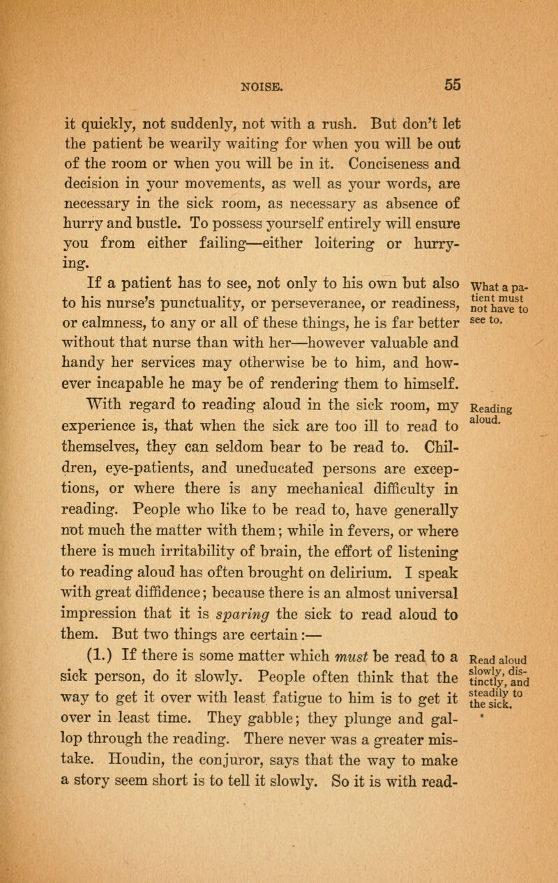 it quickly, not suddenlj^, not with a rush. But don't let the patient be wearily waiting for when you will be out of the room or when you will be in it. Conciseness and decision in your movements, as well as your words, are necessary in the sick room, as necessary as absence of hurry and bustle. To possess yourself entirely will ensure you from either failing—either loitering or hurry- ing. If a patient has to see, not only to his own but also what a pa- to his nurse's punctuality, or perseverance, or readiness, noh^?to or calmness, to any or all of these things, he is far better ^^^ ^°' without that nurse than with her—however valuable and handy her services may otherwise be to him, and how- ever incapable he may be of rendering them to himself. With regard to reading aloud in the sick room, my Reading experience is, that when the sick are too ill to read to ^^°^^' themselves, they can seldom bear to be read to. Chil- dren, eye-patients, and uneducated persons are excep- tions, or where there is any mechanical difficulty in reading. People who like to be read to, have generally not much the matter with them; while in fevers, or where there is much irritability of brain, the effort of listening to reading aloud has often brought on delirium. I speak with great diffidence; because there is an almost universal impression that it is sparing the sick to read aloud to them. But two things are certain:— (1.) If there is some matter which must be read to a Read aloud sick person, do it slowly. People often think that the tiS3iy,and way to get it over with least fatigue to him is to get it th?skk.^° over in least time. They gabble; they plunge and gal- lop through the reading. There never was a gi'eater mis- take. Houdin, the conjuror, says that the way to make a story seem short is to tell it slowly. So it is with read-