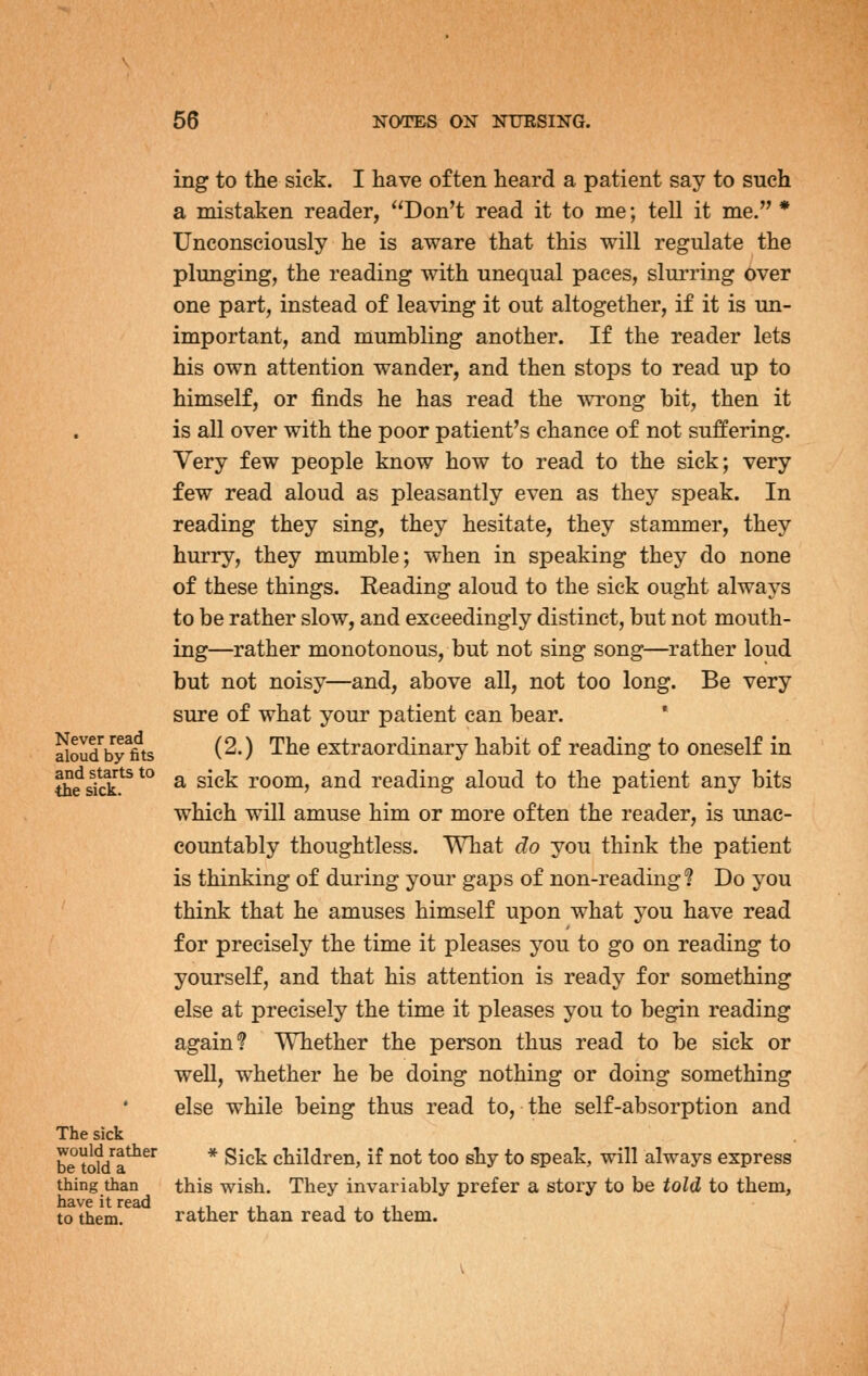 ing to the sick. I have often heard a patient say to such a mistaken reader, Don't read it to me; tell it me. * Unconsciously he is aware that this will regulate the plunging, the reading with unequal paces, slurring over one part, instead of leaving it out altogether, if it is un- important, and mumbling another. If the reader lets his own attention wander, and then stops to read up to himself, or finds he has read the wrong bit, then it is all over with the poor patient's chance of not suffering. Very few people know how to read to the sick; very few read aloud as pleasantly even as they speak. In reading they sing, they hesitate, they stammer, they hurry, they mumble; when in speaking they do none of these things. Reading aloud to the sick ought always to be rather slow, and exceedingly distinct, but not mouth- ing—rather monotonous, but not sing song—rather loud but not noisy—and, above all, not too long. Be very sure of what your patient can bear. * aiouby*fits (^O '^^^ extraordinary habit of reading to oneself in S^skk.^^*° a sick room, and reading aloud to the patient any bits which will amuse him or more often the reader, is unac- countably thoughtless. What do you think the patient is thinking of during your gaps of non-reading? Do you think that he amuses himself upon what you have read for precisely the time it pleases you to go on reading to yourself, and that his attention is ready for something else at precisely the time it pleases you to begin reading again? Whether the person thus read to be sick or well, whether he be doing nothing or doing something else while being thus read to, the self-absorption and The sick be td/a^^^ * ^^^^ children, if not too shy to speak, will always express thing than this wish. They invariably prefer a story to be told to them, to them. rather than read to them.