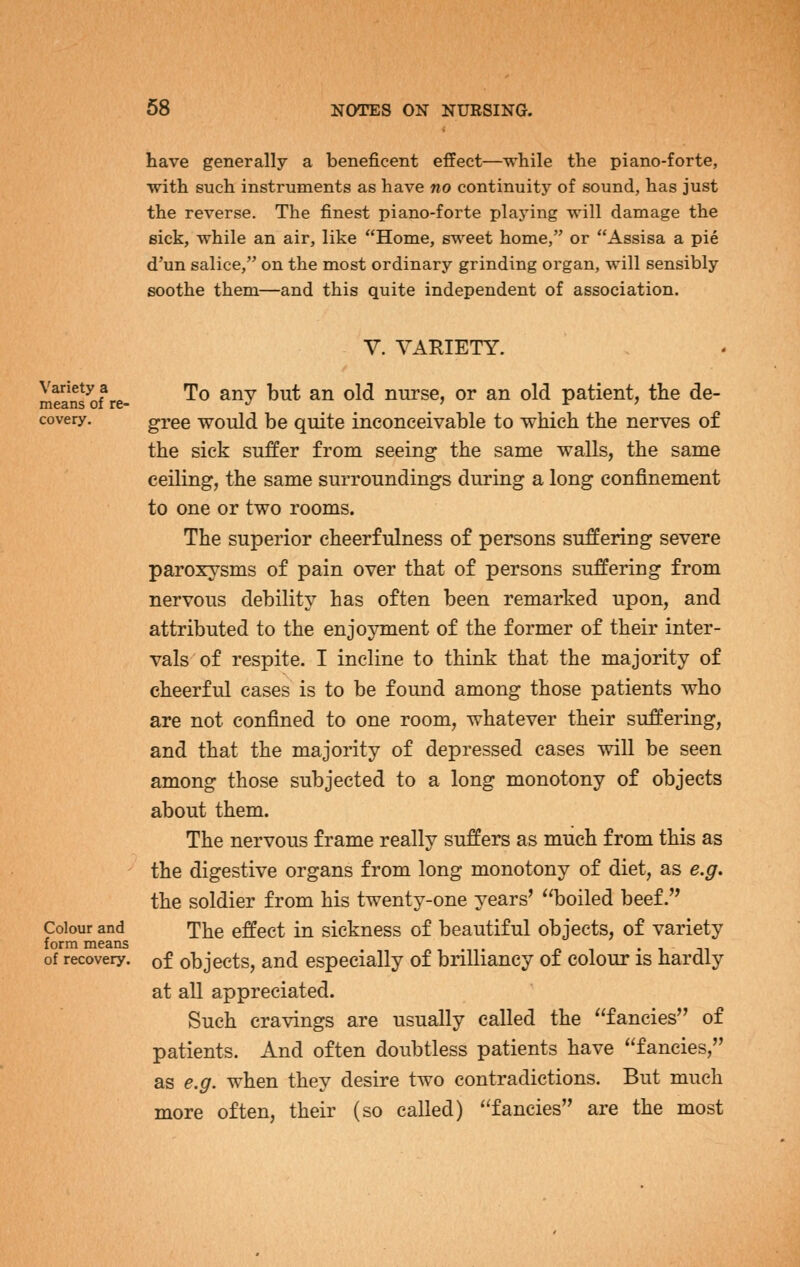 have generally a beneficent effect—while the piano-forte, with such instruments as have no continuity of sound, has just the reverse. The finest piano-forte playing will damage the Bick, while an air, like Home, sweet home, or Assisa a pie d'un salice, on the most ordinary grinding organ, will sensibly soothe them—and this quite independent of association. Variety a means of re- covery. Colour and form means of recovery. V. VARIETY. To any but an old nurse, or an old patient, the de- gree would be quite inconceivable to which the nerves of the sick suffer from seeing the same walls, the same ceiling, the same surroundings during a long confinement to one or two rooms. The superior cheerfulness of persons suffering severe paroxysms of pain over that of persons suffering from nervous debility has often been remarked upon, and attributed to the enjojmient of the former of their inter- vals of respite. I incline to think that the majority of cheerful cases is to be found among those patients who are not confined to one room, whatever their suffering, and that the majority of depressed cases will be seen among those subjected to a long monotony of objects about them. The nervous frame really suffers as much from this as the digestive organs from long monotony of diet, as e.g. the soldier from his twenty-one years' boiled beef. The effect in sickness of beautiful objects, of variety of objects, and especially of brilliancy of colour is hardly at all appreciated. Such cravings are usually called the fancies of patients. And often doubtless patients have fancies, as e.g. when they desire two contradictions. But much more often, their (so called) fancies are the most