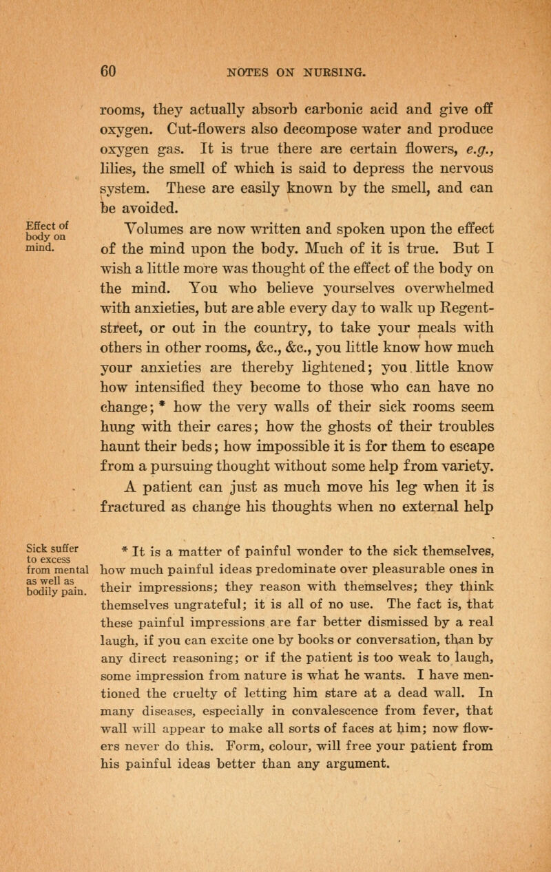 Effect of body on mind. rooms, they actually absorb carbonic acid and give off oxygen. Cut-flowers also decompose water and produce oxygen gas. It is true there are certain flowers, e.g., lilies, the smell of which is said to depress the nervous system. These are easily known by the smell, and can be avoided. Volumes are now written and spoken upon the effect of the mind upon the body. Much of it is true. But I wish a little more was thought of the effect of the body on the mind. You who believe yourselves overwhelmed with anxieties, but are able every day to walk up Regent- street, or out in the country, to take your meals with others in other rooms, &c., &c., you little know how much your anxieties are thereby lightened; you,little know how intensified they become to those who can have no change; * how the very walls of their sick rooms seem hung with their cares; how the ghosts of their troubles haunt their beds; how impossible it is for them to escape from a pursuing thought without some help from variety. A patient can just as much move his leg when it is fractured as change his thoughts when no external help Sick suffer to excess from mental as well as bodily pain. * It is a matter of painful wonder to the sick themselves, how much painful ideas predominate over pleasurable ones in their impressions; they reason with themselves; they think themselves ungrateful; it is all of no use. The fact is, that these painful impressions are far better dismissed by a real laugh, if you can excite one by books or conversation, than by any direct reasoning; or if the patient is too weak to laugh, some impression from nature is what he wants. I have men- tioned the cruelty of letting him stare at a dead wall. In many diseases, especially in convalescence from fever, that wall will appear to make all sorts of faces at him; now flow- ers never do this. Form, colour, will free your patient from his painful ideas better than any argument.