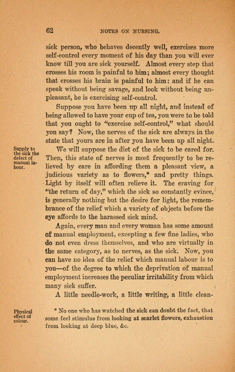 Supply to the sick the defect of manual la- bour. sick person, who behaves decently well, exercises more self-control every moment of his day than you will ever know till you are sick yourself. Almost every step that crosses his room is painful to him; almost every thought that crosses his brain is painful to him: and if he can speak without being savage, and look without being un- pleasant, he is exercising self-control. Suppose you have been up all night, and instead of being allowed to have your cup of tea, you were to be told that you ought to exercise self-control, what should you say? Now, the nerves of the sick are always in the state that yours are in after you have been up all night. We will suppose the diet of the sick to be eared for. Then, this state of nerves is most frequently to be re- lieved by care in a:ffording them a pleasant view, a judicious variety as to flowers,* and pretty things. Light by itself will often relieve it. The craving for the return of day, which the sick so constantly evince, is generally nothing but the desire for light, the remem- brance of the relief which a variety of objects before the eye affords to the harassed sick mind. Again, every man and every woman has some amount of manual employment, excepting a few fine ladies, who do not even dress themselves, and who are virtually in the same category, as to nerves, as the sick. Now, you can have no idea of the relief which manual labour is to you—of the degree to which the deprivation of manual employment increases the peculiar irritability from which many sick suffer. A little needle-work, a little writing, a little clean- Physical effect of colour. * No one who has watched the sick can doubt the fact, that some feel stimulus from looking at scarlet flowers, exhaustion from looking at deep blue, &c.