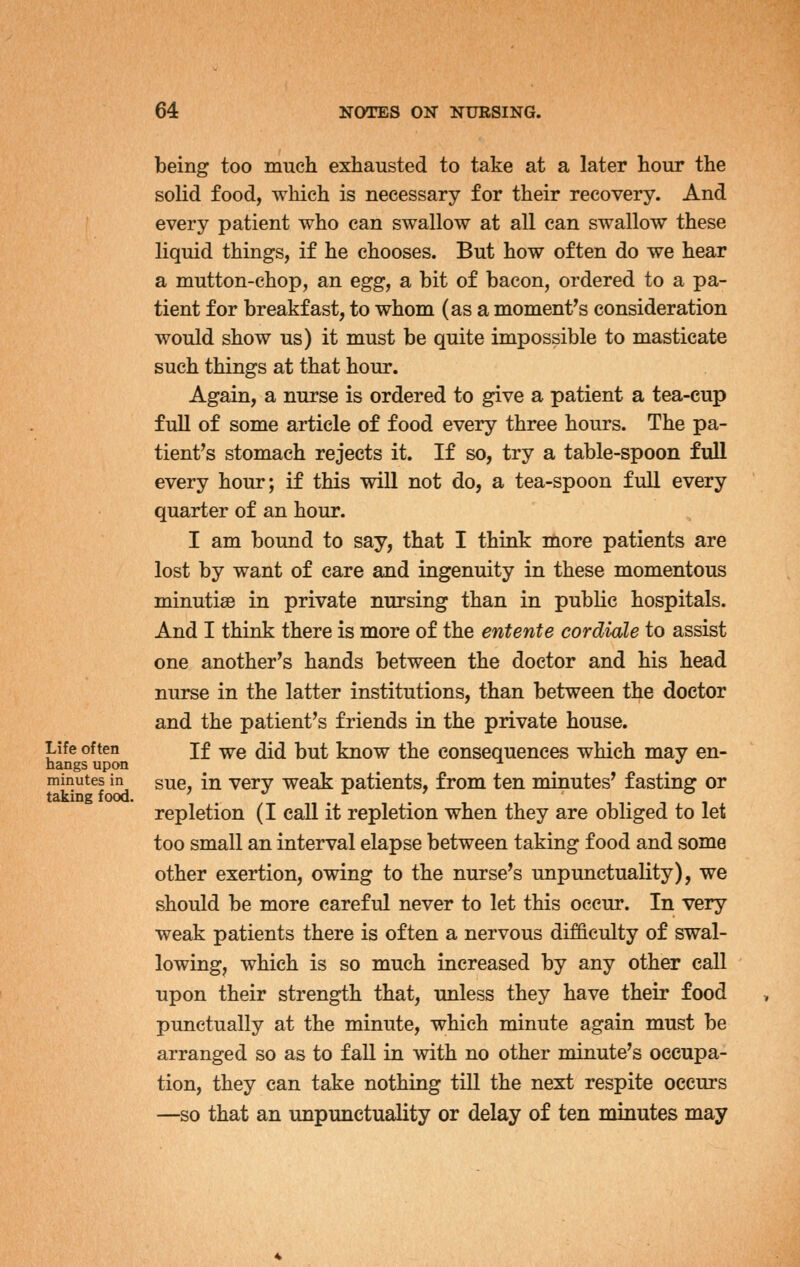 being too much exhausted to take at a later hour the solid food, which is necessary for their recovery. And every patient who can swallow at all can swallow these liquid things, if he chooses. But how often do we hear a mutton-chop, an egg, a bit of bacon, ordered to a pa- tient for breakfast, to whom (as a moment's consideration would show us) it must be quite impossible to masticate such things at that hour. Again, a nurse is ordered to give a patient a tea-cup full of some article of food every three hours. The pa- tient's stomach rejects it. If so, try a table-spoon full every hour; if this will not do, a tea-spoon full every quarter of an hour. I am bound to say, that I think more patients are lost by want of care and ingenuity in these momentous minutiae in private nursing than in public hospitals. And I think there is more of the entente cordiale to assist one another's hands between the doctor and his head nurse in the latter institutions, than between the doctor and the patient's friends in the private house. Life often jf -^e did but know the consequences which may en- hangs upon ^ ^ ^ ^ *' minutes in gue, in Very weak patients, from ten minutes' fasting or repletion (I call it repletion when they are obliged to let too small an interval elapse between taking food and some other exertion, owing to the nurse's unpunctuality), we should be more careful never to let this occur. In very weak patients there is often a nervous difficulty of swal- lowing, which is so much increased by any other call upon their strength that, unless they have their food punctually at the minute, which minute again must be arranged so as to faU in with no other minute's occupa- tion, they can take nothing till the next respite occurs —so that an unpunctuality or delay of ten miautes may