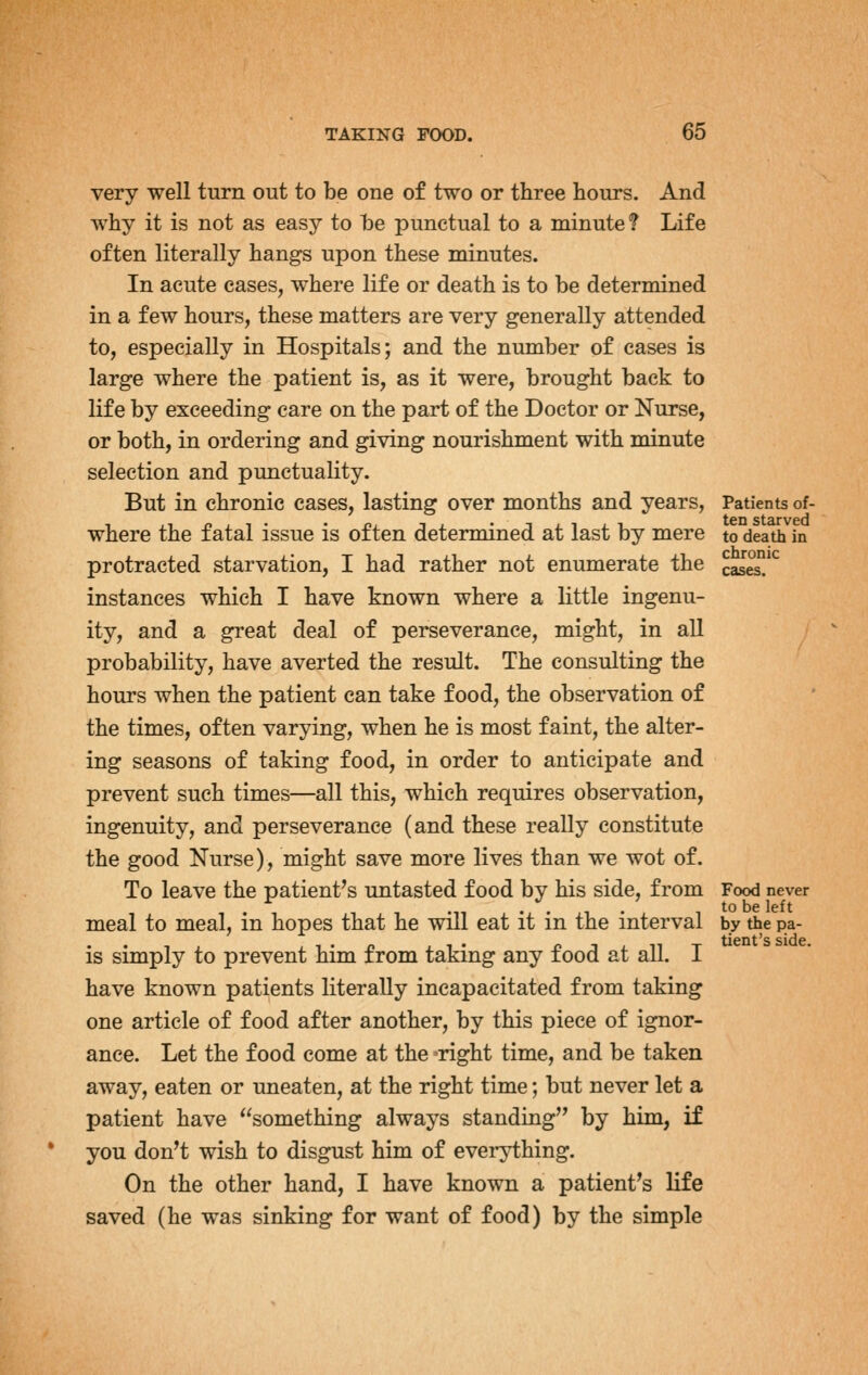 very well turn out to be one of two or three hours. And why it is not as easy to be punctual to a minute ? Life often literally hangs upon these minutes. In acute cases, where life or death is to be determined in a few hours, these matters are very generally attended to, especially in Hospitals; and the number of cases is large where the patient is, as it were, brought back to life by exceeding care on the part of the Doctor or Nurse, or both, in ordering and giving nourishment with minute selection and punctuality. But in chronic cases, lasting over months and years, Patients of- where the fatal issue is often determined at last by mere to death in protracted starvation, I had rather not enumerate the casS'^ instances which I have known where a little ingenu- ity, and a great deal of perseverance, might, in all probability, have averted the result. The consulting the hours when the patient can take food, the observation of the times, often varying, when he is most faint, the alter- ing seasons of taking food, in order to anticipate and prevent such times—all this, which requires observation, ingenuity, and perseverance (and these really constitute the good Nurse), might save more lives than we wot of. To leave the patient's untasted food by his side, from Food never meal to meal, in hopes that he will eat it in the interval by the pa- is simply to prevent him from taking any food at all. I have known patients literally incapacitated from taking one article of food after another, by this piece of ignor- ance. Let the food come at the right time, and be taken away, eaten or uneaten, at the right time; but never let a patient have something always standing by him, if you don't wish to disgust him of everything. On the other hand, I have known a patient's life saved (he was sinking for want of food) by the simple