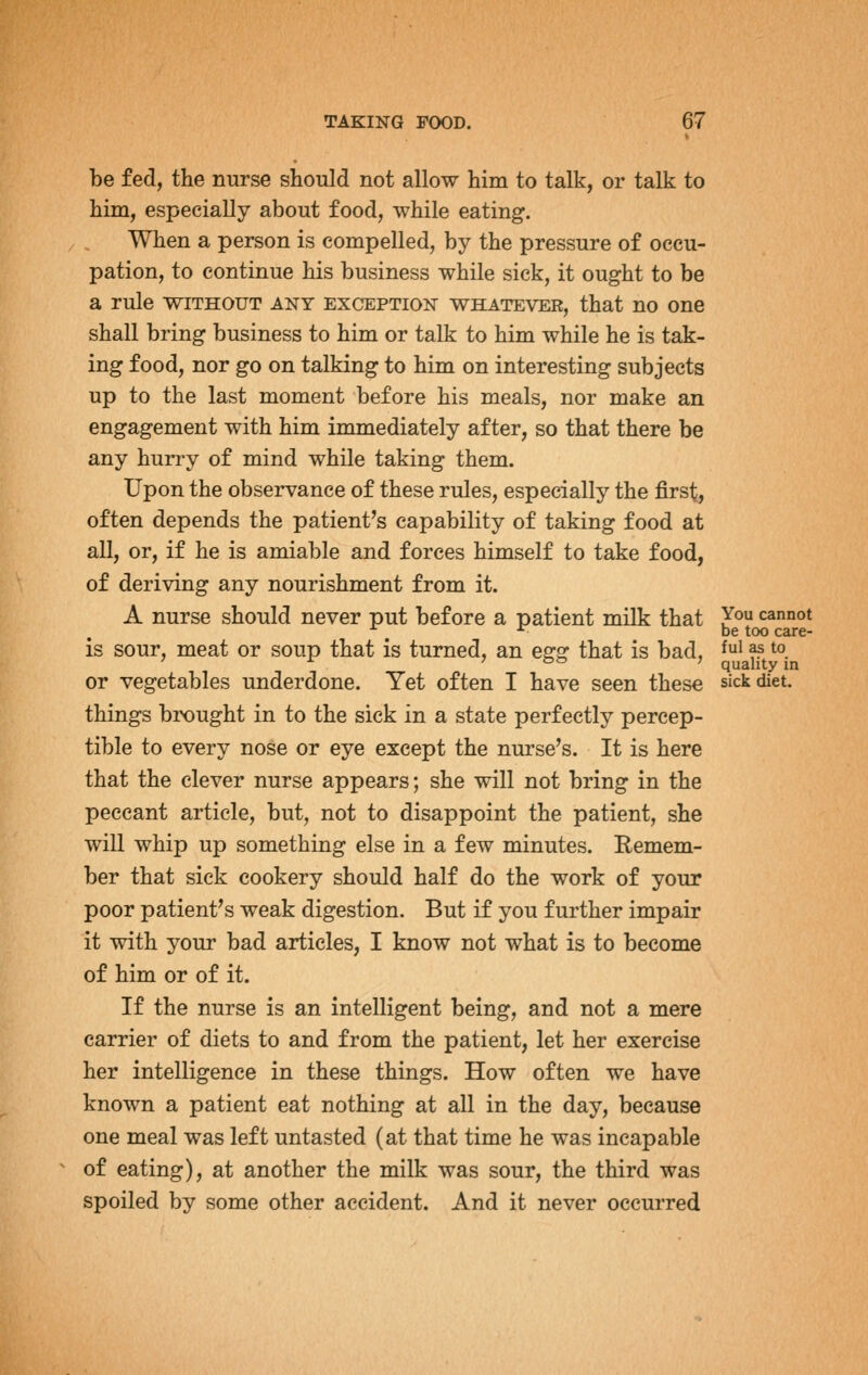be fed, the nurse should not allow him to talk, or talk to him, especially about food, while eating. When a person is compelled, by the pressure of occu- pation, to continue his business while sick, it ought to be a rule without any exception whatever, that no one shall bring business to him or talk to him while he is tak- ing food, nor go on talking to him on interesting subjects up to the last moment before his meals, nor make an engagement with him immediately after, so that there be any hurry of mind while taking them. Upon the observance of these rules, especially the first, often depends the patient's capability of taking food at all, or, if he is amiable and forces himself to take food, of deriving any nourishment from it. A nurse should never put before a patient milk that Y^^ cannot •^ ^- be too care- is sour, meat or soup that is turned, an egg that is bad, f' ^s to ' oo ; quality in or vegetables underdone. Yet often I have seen these sick diet, things brought in to the sick in a state perfectly percep- tible to every nose or eye except the nurse's. It is here that the clever nurse appears; she will not bring in the peccant article, but, not to disappoint the patient, she will whip up something else in a few minutes. Remem- ber that sick cookery should half do the work of your poor patient's weak digestion. But if you further impair it with your bad articles, I know not what is to become of him or of it. If the nurse is an intelligent being, and not a mere carrier of diets to and from the patient, let her exercise her intelligence in these things. How often we have known a patient eat nothing at all in the day, because one meal was left untasted (at that time he was incapable of eating), at another the milk was sour, the third was spoiled by some other accident. And it never occurred