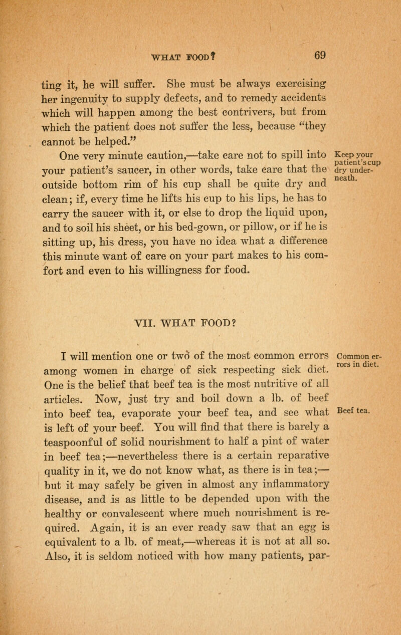 neatb. ting it, lie will suffer. She must be always exercising her ingenuity to supply defects, and to remedy accidents which will happen among the best contrivers, but from which the patient does not suffer the less, because they cannot be helped. One very minute caution,—^take care not to spill into Keep your . , , 1 . . 1 patient's cup your patient's saucer, m other words, take care that the dry under- outside bottom rim of his cup shall be quite dry and clean; if, every time he lifts his cup to his lips, he has to carry the saucer with it, or else to drop the liquid upon, and to soil his sheet, or his bed-gown, or pillow, or if he is sitting up, his dress, you have no idea what a difference this minute want of care on your part makes to his com- fort and even to his willingness for food. VII. WHAT FOOD? I will mention one or twd of the most common errors Common er- among women in charge of sick respecting sick diet. One is the belief that beef tea is the most nutritive of all articles. Now, just try and boil down a lb. of beef into beef tea, evaporate your beef tea, and see what Beef tea. is left of your beef. You will find that there is barely a teaspoonful of solid nourishment to half a pint of water in beef tea;—nevertheless there is a certain reparative quality in it, we do not know what, as there is in tea;— but it may safely be given in almost any inflanmiatory disease, and is as little to be depended upon with the healthy or convalescent where much nourishment is re- quired. Again, it is an ever ready saw that an egg is equivalent to a lb. of meat,—^whereas it is not at all so. Also, it is seldom noticed with how many patients, par-