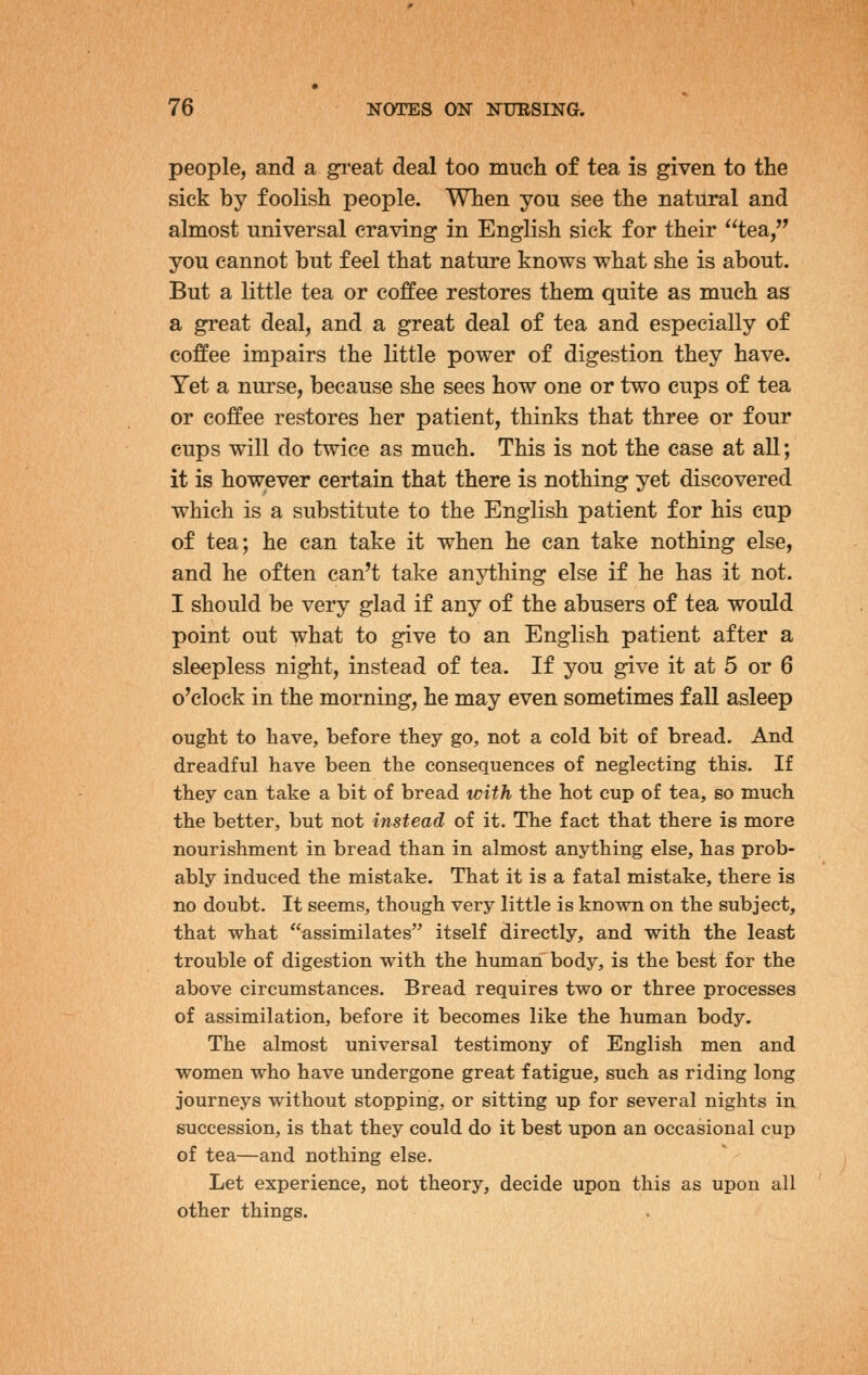 people, and a gi^eat deal too much of tea is given to the sick by foolish people. When you see the natural and almost universal craving in English sick for their tea, you cannot but feel that nature knows what she is about. But a little tea or coffee restores them quite as much as a great deal, and a great deal of tea and especially of coffee impairs the little power of digestion they have. Yet a nurse, because she sees how one or two cups of tea or coffee restores her patient, thinks that three or four cups will do twice as much. This is not the case at all; it is however certain that there is nothing yet discovered which is a substitute to the English patient for his cup of tea; he can take it when he can take nothing else, and he often can't take anything else if he has it not. I should be very glad if any of the abusers of tea would point out what to give to an English patient after a sleepless night, instead of tea. If you give it at 5 or 6 o'clock in the morning, he may even sometimes fall asleep ought to have, before they go, not a cold bit of bread. And dreadful have been the consequences of neglecting this. If they can take a bit of bread with the hot cup of tea, so much the better, but not instead of it. The fact that there is more nourishment in bread than in almost anything else, has prob- ably induced the mistake. That it is a fatal mistake, there is no doubt. It seems, though very little is known on the subject, that what assimilates itself directly, and with the least trouble of digestion with the human body, is the best for the above circumstances. Bread requires two or three processes of assimilation, before it becomes like the human body. The almost universal testimony of English men and women who have undergone great fatigue, such as riding long journeys without stopping, or sitting up for several nights in succession, is that they could do it best upon an occasional cup of tea—and nothing else. Let experience, not theory, decide upon this as upon all other things.