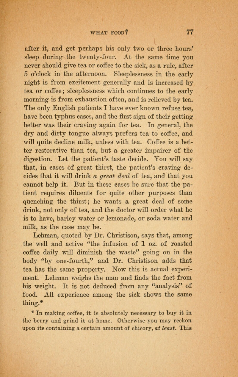 after it, and get perhaps his only two or three hours' sleep during the twenty-four. At the same time you never should give tea or coffee to the sick, as a rule, after 5 o'clock in the afternoon. Sleeplessness in the early night is from excitement generally and is increased by tea or coffee; sleeplessness which continues to the early morning is from exhaustion often, and is relieved by tea. The only English patients I have ever known refuse tea, have been typhus cases, and the first sign of their getting better was their craving again for tea. In general, the dry and dirty tongue always prefers tea to coffee, and will quite decline milk, unless with tea. Coffee is a bet- ter restorative than tea, but a greater impairer of the digestion. Let the patient's taste decide. You will say that, in cases of great thirst, the patient's craving de- cides that it will drink a great deal of tea, and that you cannot help it. But in these eases be sure that the pa- tient requires diluents for quite other purposes than quenching the thirst; he wants a great deal of some drink, not only of tea, and the doctor will order what he is to have, barley water or lemonade, or soda water and milk, as the case may be. Lehman, quoted by Dr. Christison, says that, among the well and active the infusion of 1 oz. of roasted coffee daily will diminish the waste going on in the body by one-fourth, and Dr. Christison adds that tea has the same property. Now this is actual experi- ment. Lehman weighs the man and finds the fact from his weight. It is not deduced from any analysis of food. All experience among the sick shows the same thing.* * In making coffee, it is absolutely necessary to buy it in the berry and grind it at home. Otherwise you may reckon upon its containing a certain amount of chicory, at least. This