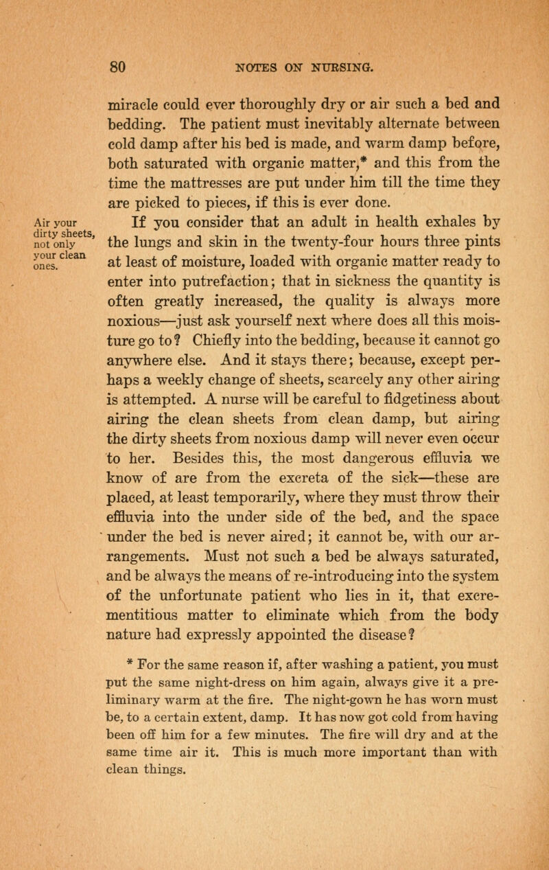 Air your dirty sheets, not only your clean ones. miracle could ever thoroughly dry or air such a bed and bedding. The patient must inevitably alternate between cold damp after his bed is made, and warm damp before, both saturated with organic matter,* and this from the time the mattresses are put under him till the time they are picked to pieces, if this is ever done. If you consider that an adult in health exhales by the lungs and skin in the twenty-four hours three pints at least of moisture, loaded with organic matter ready to enter into putrefaction; that in sickness the quantity is often greatly increased, the quality is always more noxious—just ask yourself next where does all this mois- ture go to ? Chiefly into the bedding, because it cannot go anywhere else. And it stays there; because, except per- haps a weekly change of sheets, scarcely any other airing is attempted. A nurse will be careful to fidgetiness about airing the clean sheets from clean damp, but airing the dirty sheets from noxious damp will never even occur to her. Besides this, the most dangerous effluvia we know of are from the excreta of the sick—these are placed, at least temporarily, where they must throw their effluvia into the under side of the bed, and the space under the bed is never aired; it cannot be, with our ar- rangements. Must not such a bed be always saturated, and be always the means of re-introducing into the system of the unfortunate patient who lies in it, that excre- mentitious matter to eliminate which from the body nature had expressly appointed the disease? * For the same reason if, after washing a patient, you must put the same night-dress on him again, always give it a pre- liminary warm at the fire. The night-gown he has worn must be, to a certain extent, damp. It has now got cold from having been off him for a few minutes. The fire will dry and at the same time air it. This is much more important than with clean things.