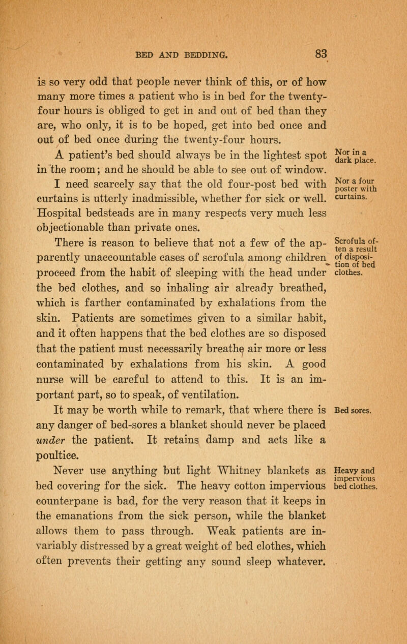 is SO very odd that people never think of this, or of how many more times a patient who is in bed for the twenty- four hours is obliged to get in and out of bed than they are, who only, it is to be hoped, get into bed once and out of bed once during the twenty-four hours. A patient's bed should always be in the lightest spot dari^Jifce in the room; and he should be able to see out of window. I need scarcely say that the old four-post bed with ?(2^teT with curtains is utterly inadmissible, whether for sick or Well, curtains. Hospital bedsteads are in many respects very much less objectionable than private ones. There is reason to believe that not a few of the ap- Scrofula of- ^ ten a result parently unaccountable cases of scrofula among children of disposi- . . ° » tion of bed proceed from the habit of sleeping with the head under clothes. the bed clothes, and so inhaling air already breathed, which is farther contaminated by exhalations from the skin. Patients are sometimes given to a similar habit, and it often happens that the bed clothes are so disposed that the patient must necessarily breathe air more or less contaminated by exhalations from his skin. A good nurse will be careful to attend to this. It is an im- portant part, so to speak, of ventilation. It may be worth while to remark, that where there is Bed sores, any danger of bed-sores a blanket should never be placed under the patient. It retains damp and acts like a poultice. Never use anything but light Whitney blankets as Heavy and • f> 1 • 1 rrn 1 • • impervious bed covering for the sick. The heavy cotton impervious bed clothes, counterpane is bad, for the very reason that it keeps in the emanations from the sick person, while the blanket allows them to pass through. Weak patients are in- variably distressed by a great weight of bed clothes, which often prevents their getting any sound sleep whatever.