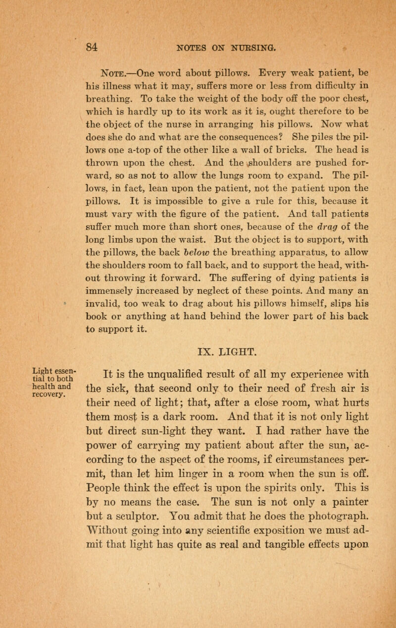 Note.—One word about pillows. Every weak patient, be his illness what it may, suffers more or less from difficulty in breathing. To take the weight of the body off the poor chest, which is hardly up to its work as it is, ought therefore to be the object of the nurse in arranging his pillows. Now what does she do and what are the consequences? She piles the pil- lows one a-top of the other like a wall of bricks. The head is thrown upon the chest. And the shoulders are pushed for- ward, so as not to allow the lungs room to expand. The pil- lows, in fact, lean upon the patient, not the patient upon the pillows. It is impossible to give a rule for this, because it must vary with the figure of the patient. And tall patients suffer much more than short ones, because of the drag of the long limbs upon the waist. But the object is to support, with the pillows, the back telow the breathing apparatus, to allow the shoulders room to fall back, and to support the head, with- out throwing it forward. The suffering of dying patients is immensely increased bj'- neglect of these points. And many an invalid, too weak to drag about his pillows himself, slips his book or anything at hand behind the lower part of his back to support it. IX. LIGHT. tiaUoSh ^^ ^^ ^^® unqualified result of all my experience with health and j^]^q ^{q^ that second only to their need of fresh air is recovery. ' ^ *' their need of light; that, after a close room, what hurts them most is a dark room. And that it is not only light but direct sun-light they want. I had rather have the power of carrying my patient about after the sun, ac- cording to the aspect of the rooms, if circumstances per- mit, than let him linger in a room when the sun is off. People think the effect is upon the spirits only. This is by no means the case. The sun is not only a painter but a sculptor. You admit that he does the photograph. Without going into any scientific exposition we must ad- mit that light has quite as real and tangible effects upon