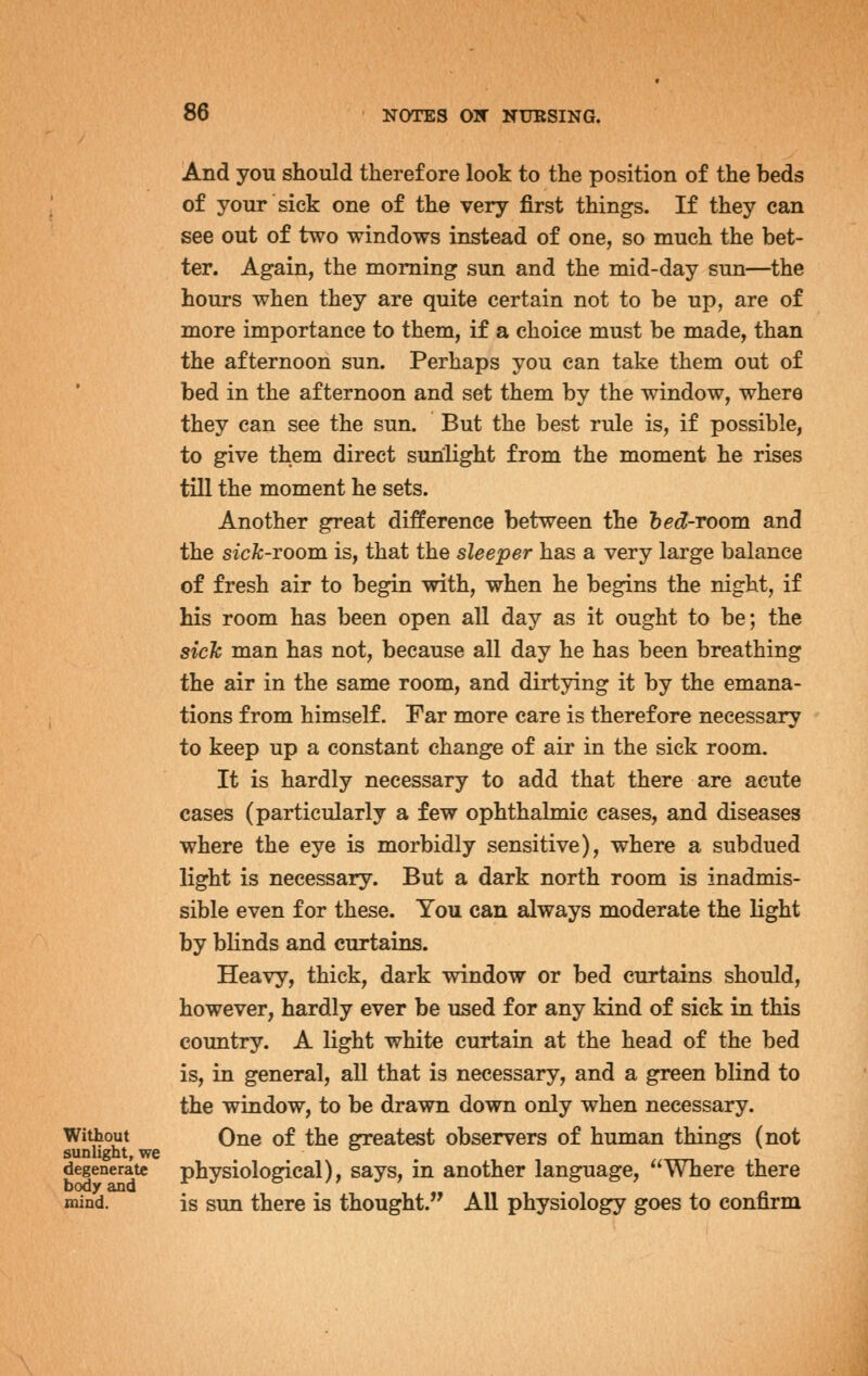 And you should therefore look to the position of the beds of your sick one of the very first things. If they can see out of two windows instead of one, so much the bet- ter. Again, the morning sun and the mid-day sun—the hours when they are quite certain not to be up, are of more importance to them, if a choice must be made, than the afternoon sun. Perhaps you can take them out of bed in the afternoon and set them by the window, where they can see the sun. But the best rule is, if possible, to give them direct sunlight from the moment he rises till the moment he sets. Another great difference between the bed-room and the sick-TOom. is, that the sleeper has a very large balance of fresh air to begin with, when he begins the night, if his room has been open all day as it ought to be; the sich man has not, because all day he has been breathing the air in the same room, and dirtying it by the emana- tions from himself. Far more care is therefore necessary to keep up a constant change of air in the sick room. It is hardly necessary to add that there are acute cases (particularly a few ophthalmic cases, and diseases where the eye is morbidly sensitive), where a subdued light is necessary. But a dark north room is inadmis- sible even for these. You can always moderate the light by bhnds and curtains. Heavy, thick, dark window or bed curtains should, however, hardly ever be used for any kind of sick in this country. A light white curtain at the head of the bed is, in general, all that is necessary, and a green blind to the window, to be drawn down only when necessary. Without One of the greatest observers of human things (not sunlight, we degenerate physiological), says, in another language, Where there body and . ^ mind. is sun there is thought. All physiology goes to confirm
