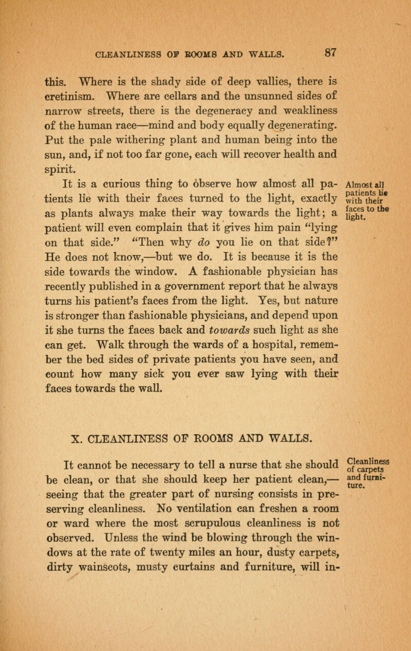 this. Where is the shady side of deep vallies, there is cretinism. Where are cellars and the unsunned sides of narrow streets, there is the degeneracy and weakliness of the human race—mind and body equally degenerating. Put the pale withering plant and human being into the sun, and, if not too far gone, each will recover health and spirit. It is a curious thing to observe how almost all pa- Almost all tients lie with their faces turned to the light, exactly wttftheir* as plants always make their way towards the light; a if^?/°*^ patient will even complain that it gives him pain lying on that side. Then why do you lie on that side? He does not know,—^but we do. It is because it is the side towards the window. A fashionable physician has recently published in a government report that he always turns his patient's faces from the light. Yes, but nature is stronger than fashionable physicians, and depend upon it she turns the faces back and towards such light as she can get. Walk through the wards of a hospital, remem- ber the bed sides of private patients you have seen, and count how many sick you ever saw lying with their faces towards the wall. X. CLEANLINESS OF ROOMS AND WALLS. It cannot be necessary to tell a nurse that she should 0/^^^'tf^ be clean, or that she should keep her patient clean,— andfurni- seeing that the greater part of nursing consists in pre- serving cleanliness. No ventilation can freshen a room or ward where the most scrupulous cleanliness is not observed. Unless the wind be blowing through the win- dows at the rate of twenty miles an hour, dusty carpets, dirty wainscots, musty curtains and furniture, will in-