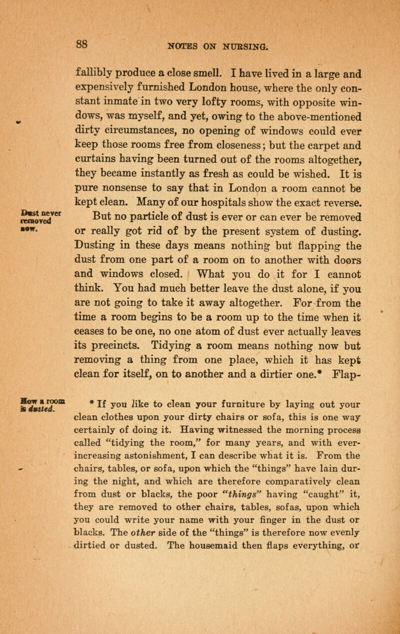 D«st never reaoTed f allibly produce a close smell. I have lived in a large and expensively furnished London house, where the only con- stant inmate in two very lofty rooms, with opposite win- dows, was myself, and yet, owing to the above-mentioned dirty circumstances, no opening of windows could ever keep those rooms free from closeness; but the carpet and curtains having been turned out of the rooms altogether, they became instantly as fresh as could be wished. It is pure nonsense to say that in London a room cannot be kept clean. Many of our hospitals show the exact reverse. But no particle of dust is ever or can ever be removed or really got rid of by the present system of dusting. Dusting in these days means nothing but flapping the dust from one part of a room on to another with doors and windows closed. What you do it for I cannot think. You had much better leave the dust alone, if you are not going to take it away altogether. For from the time a room begins to be a room up to the time when it ceases to be one, no one atom of dust ever actually leaves its precincts. Tidying a room means nothing now but removing a thing from one place, which it has kept clean for itself, on to another and a dirtier one.* Flap- Mow a room is dusted. * If you iike to clean your furniture by laying out your clean clothes upon your dirty chairs or sofa, this is one way certainly of doing it. Having Tfitnessed the morning process called tidying the room, for many years, and with ever- increasing astonishment, I can describe what it is. From the chairs, tables, or sofa, upon which the things have lain dur- ing the night, and which are therefore comparatively clean from dust or blacks, the poor things having caught it, they are removed to other chairs, tables, sofas, upon which you could write your name with your finger in the dust or blacks. The other side of the things is therefore now evenly dirtied or dusted. The housemaid then flaps everything, or