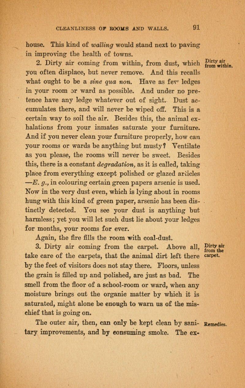 house. This kind of walling would stand next to paving in improving the health of towns. 2. Dirty air coming from within, from dust, which Jim^^^iiiB. you often displace, but never remove. And this recalls what ought to be a sine qua non. Have as fev^ ledges in your room or ward as possible. And under no pre- tence have any ledge whatever out of sight. Dust ac- cumulates there, and will never be wiped off. This is a certain way to soil the air. Besides this, the animal ex- halations from your inmates saturate your furniture. And if you never clean your furniture properly, how can your rooms or wards be anything but musty? Ventilate as you please, the rooms will never be sweet. Besides this, there is a constant degradation, as it is called, taking place from everything except polished or glazed articles —E. g., in colouring certain green papers arsenic is used. Now in the very dust even, which is lying about in rooms hung with this kind of green paper, arsenic has been dis- . tinctly detected. You see your dust is anything but harmless; yet you will let such dust lie about your ledges for months, your rooms for ever. Again, the fire fills the room with coal-dust. 3. Dirty air coming from the carpet. Above all, V^^^ take care of the carpets, that the animal dirt left there carpet, by the feet of visitors does not stay there. Floors, unless the grain is filled up and polished, are just as bad. The smell from the floor of a school-room or ward, when any moisture brings out the organic matter by which it is saturated, might alone be enough to warn us of the mis- chief that is going on. The outer air, then, can only be kept clean by sani- Remedies, tary improvements, and by consuming smoke. The ex-