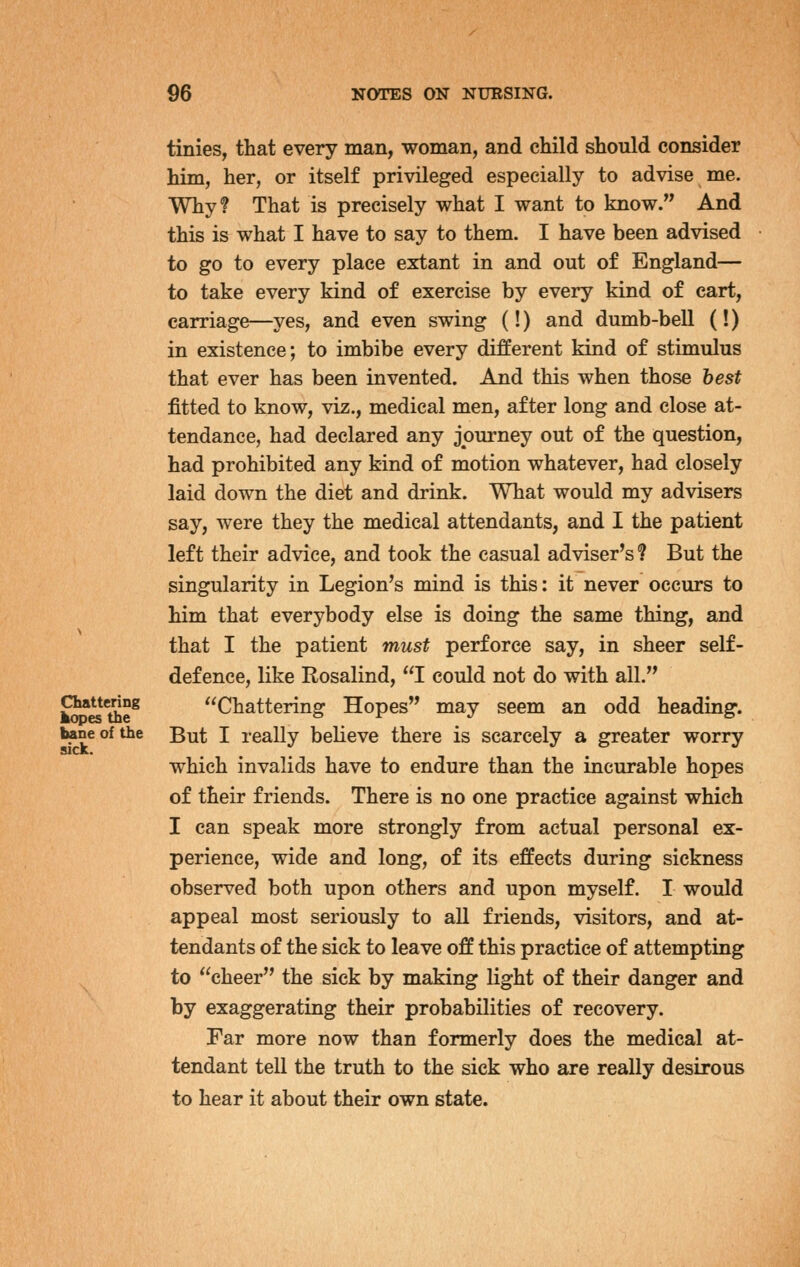 tinies, that every man, woman, and child should consider him, her, or itself privileged especially to advise me. Why? That is precisely what I want to know. And this is what I have to say to them. I have been advised to go to every place extant in and out of England— to take every kind of exercise by every kind of cart, carriage—yes, and even swing (!) and dumb-bell (!) in existence; to imbibe every different kind of stimulus that ever has been invented. And this when those best fitted to know, viz., medical men, after long and close at- tendance, had declared any journey out of the question, had prohibited any kind of motion whatever, had closely laid down the diet and drink. What would my advisers say, were they the medical attendants, and I the patient left their advice, and took the casual adviser's ? But the singularity in Legion's mind is this: it never occurs to him that everybody else is doing the same thing, and that I the patient must perforce say, in sheer self- defence, like Rosalind, I could not do with all. ^K^the^ Chattering Hopes may seem an odd heading. bane of the But I really believe there is scarcely a greater worry which invalids have to endure than the incurable hopes of their friends. There is no one practice against which I can speak more strongly from actual personal ex- perience, wide and long, of its effects during sickness observed both upon others and upon myself. I would appeal most seriously to all friends, visitors, and at- tendants of the sick to leave off this practice of attempting to cheer the sick by making light of their danger and by exaggerating their probabilities of recovery. Far more now than formerly does the medical at- tendant tell the truth to the sick who are really desirous to hear it about their own state.
