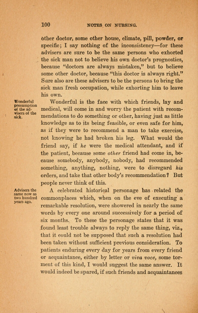 6ther doctor, some other house, climate, pill, powder, or specific; I say nothing of the inconsistency—for these advisers are sure to be the same persons who exhorted the sick man not to believe his own doctor's prognostics, because doctors are always mistaken, but to believe some other doctor, because this doctor is always right. Sare also are these advisers to be the persons to bring the sick man fresh occupation, while exhorting him to leave his own. Wonderful Wonderful is the face with which friends, lav and presumption t i -n • i • . of the ad- medical, will come in and worry the patient with recom- sick. mendations to do something or other, having just as little knowledge as to its being feasible, or even safe for him, as if they were to recommend a man to take exercise, not knowing he had broken his leg. What would the friend say, if he were the medical attendant, and if the patient, because some other friend had come in, be- cause somebody, anybody, nobody, had recommended something, anything, nothing, were to disregard his orders, and take that other body's recommendation? But people never think of this. Advisers the A celebrated historical personage has related the same now as two hundred commonplaces which, when on the eve of executing a years ago. . remarkable resolution, were showered m nearly the same words by every one around successively for a period of six months. To these the personage states that it was found least trouble always to reply the same thing, viz., that it could not be supposed that such a resolution had been taken without sufficient previous consideration. To patients enduring every day for years from every friend or acquaintance, either by letter or viva voce, some tor- ment of this kind, I would suggest the same answer. It would indeed be spared, if such friends and acquaintances