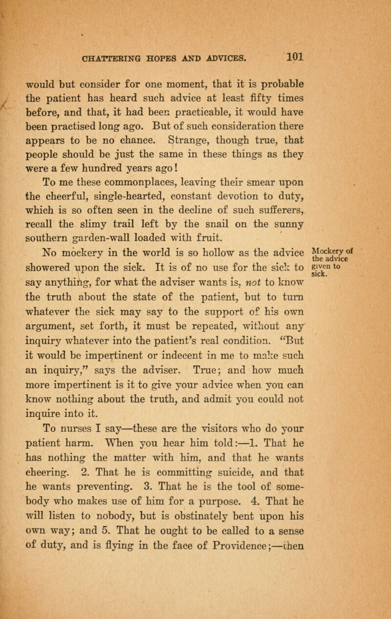 would but consider for one moment, that it is probable the patient has heard such advice at least fifty times before, and that, it had been practicable, it would have been practised long ago. But of such consideration there appears to be no chance. Strange, though true, that people should be just the same in these things as they were a few hundred years ago! To me these commonplaces, leaving their smear upon the cheerful, single-hearted, constant devotion to duty, which is so often seen in the decline of such sufferers, recall the slimy trail left by the snail on the sunny southern garden-wall loaded with fruit. No mockery in the world is so hollow as the advice Mockery of '^ the advice showered upon the sick. It is of no use for the sick to given to say anything, for what the adviser wants is, not to know the truth about the state of the patient, but to turn whatever the sick may say to the support of his own argument, set forth, it must be repeated, without any inquiry whatever into the patient's real condition. But it would be impertinent or indecent in me to make such an inquiry, says the adviser. True; and how much more impertinent is it to give your advice when you can know nothing about the truth, and admit you could not inquire into it. To nurses I say—these are the visitors who do your patient harm. When you hear him told:—1. That he has nothing the matter with him, and that he wants cheering. 2. That he is committing suicide, and that he wants preventing. 3. That he is the tool of some- body who makes use of him for a purpose. 4. That he will listen to nobody, but is obstinately bent upon his own way; and 5. That he ought to be called to a sense of duty, and is flying in the face of Providence;—then