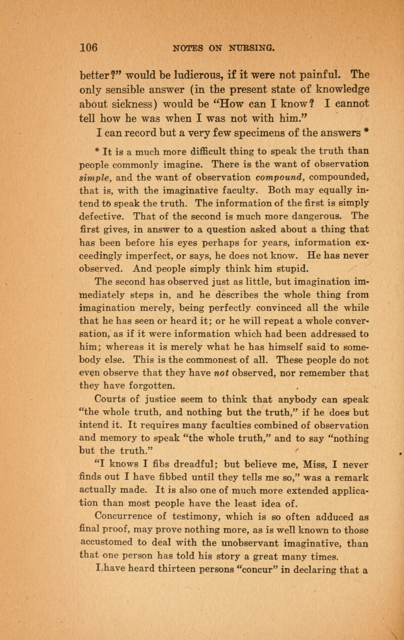 better? would be ludicrous, if it were not painful. The only sensible answer (in the present state of knowledge about sickness) would be How can I know? I cannot tell how he was when I was not with him. I can record but a very few specimens of the answers * * It is a much more difficult thing to speak the truth than people commonly imagine. There is the want of observation simple, and the want of observation compound, compounded, that is, with the imaginative faculty. Both may equally in- tend to speak the truth. The information of the first is simply defective. That of the second is much more dangerous. The first gives, in answer to a question asked about a thing that has been before his eyes perhaps for years, information ex- ceedingly imperfect, or says, he does not know. He has never observed. And people simply think him stupid. The second has observed just as little, but imagination im- mediately steps in, and he describes the whole thing from imagination merely, being perfectly convinced all the while that he has seen or heard it; or he will repeat a whole conver- sation, as if it were information which had been addressed to him; whereas it is merely what he has himself said to some- body else. This is the commonest of all. These people do not even observe that they have not observed, nor remember that they have forgotten. Courts of justice seem to think that anybody can speak the whole truth, and nothing but the truth, if he does but intend it. It requires many faculties combined of observation and memory to speak the whole truth, and to say nothing but the truth. I knows I fibs dreadful; but believe me. Miss, I never finds out I have fibbed until they tells me so, was a remark actually made. It is also one of much more extended applica- tion than most people have the least idea of. Concurrence of testimony, which is so often adduced as final proof, may prove nothing more, as is well known to those accustomed to deal with the unobservant imaginative, than that one person has told his story a great many times. I.have heard thirteen persons concur in declaring that a