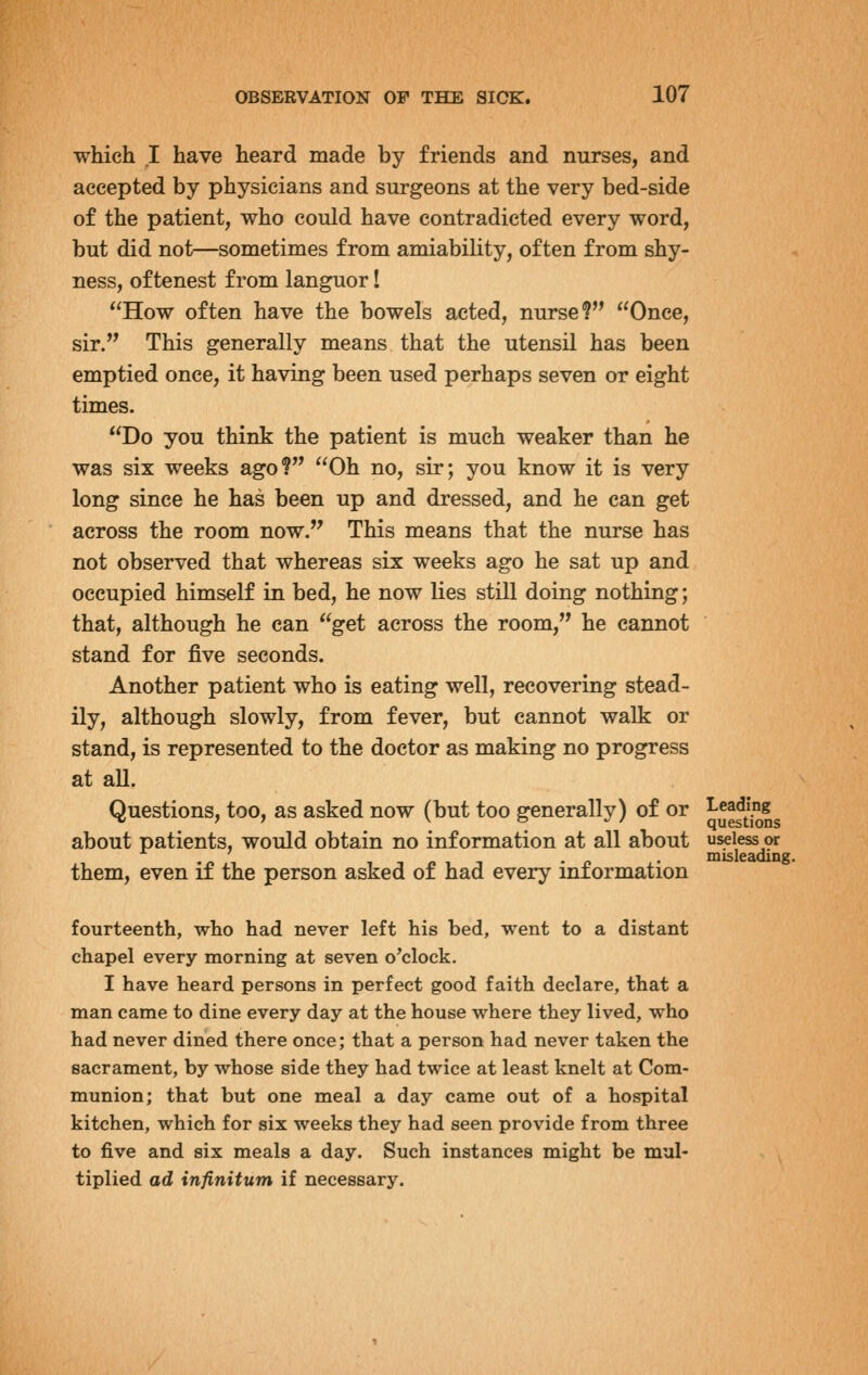 which I have heard made by friends and nurses, and accepted by physicians and surgeons at the very bed-side of the patient, who could have contradicted every word, but did not—sometimes from amiability, often from shy- ness, oftenest from languor I How often have the bowels acted, nurse? Once, sir. This generally means that the utensil has been emptied once, it having been used perhaps seven or eight times. Do you think the patient is much weaker than he was six weeks ago? Oh no, sir; you know it is very long since he has been up and dressed, and he can get across the room now. This means that the nurse has not observed that whereas six weeks ago he sat up and occupied himself in bed, he now lies still doing nothing; that, although he can get across the room, he cannot stand for five seconds. Another patient who is eating well, recovering stead- ily, although slowly, from fever, but cannot walk or stand, is represented to the doctor as making no progress at all. Questions, too, as asked now (but too generally) of or ^J^^^^l^ about patients, would obtain no information at all about useless or . . misleading, them, even if the person asked of had every information fourteenth, who had never left his bed, went to a distant chapel every morning at seven o'clock. I have heard persons in perfect good faith declare, that a man came to dine every day at the house where they lived, who had never dined there once; that a person had never taken the sacrament, by whose side they had twice at least knelt at Com- munion; that but one meal a day came out of a hospital kitchen, which for six weeks they had seen provide from three to five and six meals a day. Such instances might be mul- tiplied ad infinitum if necessary.