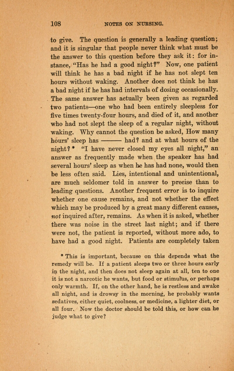 to give. The question is generally a leading question; and it is singular that people never think what must be the answer to this question before they ask it: for in- stance, Has he had a good night? Now, one patient will think he has a bad night if he has not slept ten hours without waking. Another does not think he has a bad night if he has had intervals of dosing occasionally. The same answer has actually been given as regarded two patients—one who had been entirely sleepless for five times twenty-four hours, and died of it, and another who had not slept the sleep of a regular night, without waking. Why cannot the question be asked, How many hours' sleep has had? and at what hours of the night?* I have never closed my eyes all night, an answer as frequently made when the speaker has had several hours' sleep as when he has had none, would then be less often said. Lies, intentional and unintentional, are much seldomer told in answer to precise than to leading questions. Another frequent error is to inquire whether one cause remains, and not whether the effect which may be produced by a great many different causes, not inquired after, remains. As when it is asked, whether there was noise in the street last night; and if there were not, the patient is reported, without more ado, to have had a good night. Patients are completely taken * This is important, because on this depends what the remedy will be. If a patient sleeps two or three hours early in the night, and then does not sleep again at all, ten to one it is not a narcotic he wants, but food or stimulus, or perhaps only warmth. If, on the other hand, he is restless and awake all night, and is drowsy in the morning, he probably wants sedatives, either quiet, coolness, or medicine, a lighter diet, or all four. Now the doctor should be told this, or how can he judge what to give?