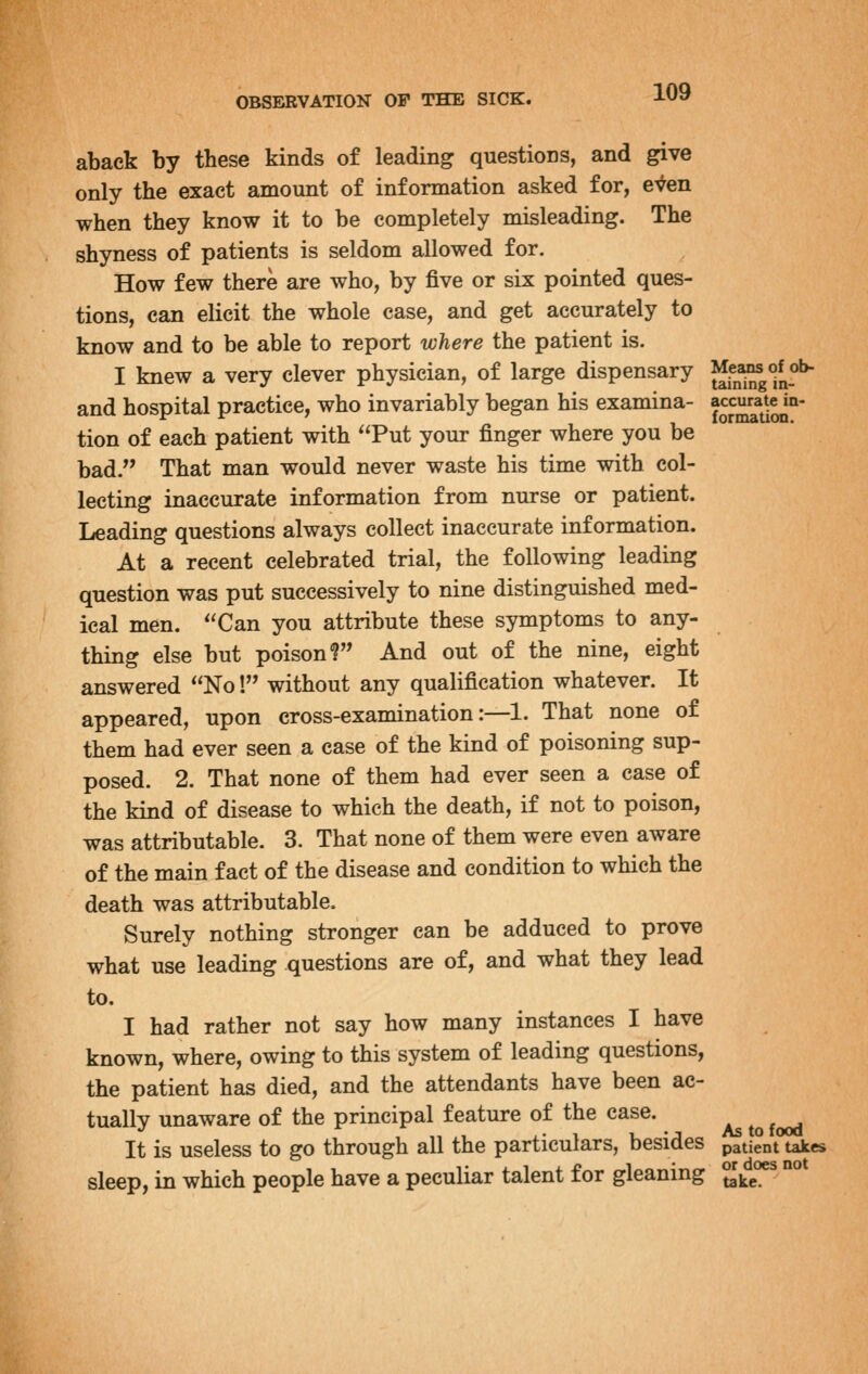 aback by these kinds of leading questions, and give only the exact amount of information asked for, even when they know it to be completely misleading. The shyness of patients is seldom allowed for. How few there are who, by five or six pointed ques- tions, can elicit the whole case, and get accurately to know and to be able to report where the patient is. I knew a very clever physician, of large dispensary Jff^^gf^o^ and hospital practice, who invariably began his examina- ^^^^^^l^' tion of each patient with Put your finger where you be bad. That man would never waste his time with col- lecting inaccurate information from nurse or patient. Leading questions always collect inaccurate information. At a recent celebrated trial, the following leading question was put successively to nine distinguished med- ical men. Can you attribute these symptoms to any- thing else but poison? And out of the nine, eight answered No! without any qualification whatever. It appeared, upon cross-examination:—1. That none of them had ever seen a case of the kind of poisoning sup- posed. 2. That none of them had ever seen a case of the kind of disease to which the death, if not to poison, was attributable. 3. That none of them were even aware of the main fact of the disease and condition to which the death was attributable. Surely nothing stronger can be adduced to prove what use leading questions are of, and what they lead to. I had rather not say how many instances I have known, where, owing to this system of leading questions, the patient has died, and the attendants have been ac- tually unaware of the principal feature of the case. It is useless to go through all the particulars, besides patient takes sleep, in which people have a peculiar talent for gleaning JJke'*^ °°