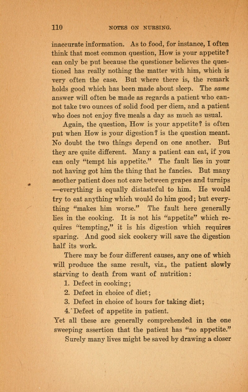 inaccurate information. As to food, for instance, I often think that most common question, How is your appetite ? can only be put because the questioner believes the ques- tioned has really nothing the matter with him, which is very often the case. But where there is, the remark holds good which has been made about sleep. The same answer will often be made as regards a patient who can- not take two ounces of solid food per diem, and a patient who does not enjoy five meals a day as much as usual. Again, the question, How is your appetite? is often put when How is your digestion? is the question meant. No doubt the two things depend on one another. But they are quite different. Many a patient can eat, if you can only tempt his appetite.'^ The fault lies in your not having got him the thing that he fancies. But many another patient does not care between grapes and turnips —everything is equally distasteful to him. He would try to eat anything which would do him good; but every- thing makes him worse. The fault here generally lies in the cooking. It is not his appetite which re- quires tempting, it is his digestion which requires sparing. And good sick cookery will save the digestion half its work. There may be four different causes, any one of which will produce the same result, viz., the patient slowly starving to death from want of nutrition: 1. Defect in cooking; 2. Defect in choice of diet; 3. Defect in choice of hours for taking diet; 4.'Defect of appetite in patient. Yet all these are generally comprehended in the one sweeping assertion that the patient has no appetite. Surely many lives might be saved by drawing a closer