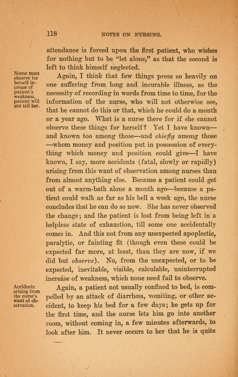Nurse must observe for herself in- crease of patient's weakness, patient will not tell her. Accidents arising from the nurse's want of ob< servation. attendance is forced upon the first patient, who wishes for nothing but to be let alone, as that the second is left to think himself neglected. Again, I think that few things press so heavily on one suffering from long and incurable illness, as the necessity of recording in words from time to time, for the information of the nurse, who will not otherwise see, that he cannot do this or that, which he could do a month or a year ago. What is a nurse there for if she cannot observe these things for herself? Yet I have known— and known too among those—and chie-jly among those —^whom money and position put in possession of every- thing which money and position could give—I have known, I say, more accidents (fatal, slowly or rapidly) arising from this want of observation among nurses than from almost anything else. Because a patient could get out of a warm-bath alone a month ago—because a pa- tient could walk as far as his bell a week ago, the nurse concludes that he can do so now. She has never observed the change; and the patient is lost from being left in a helpless state of exhaustion, till some one accidentally comes in. And this not from any unexpected apoplectic, paralytic, or fainting fit (though even these could be expected far more, at least, than they are now, if we did but observe). No, from the unexpected, or to be expected, inevitable, visible, calculable, uninterrupted increase of weakness, which none need fail to observe. Again, a patient not usually confined to bed, is com- pelled by an attack of diarrhoea, vomiting, or other ac- cident, to keep his bed for a few days; he gets up for the first time, and the nurse lets him go into another room, without coming in, a few minutes afterwards, to look after him. It never occurs to her that he is quite
