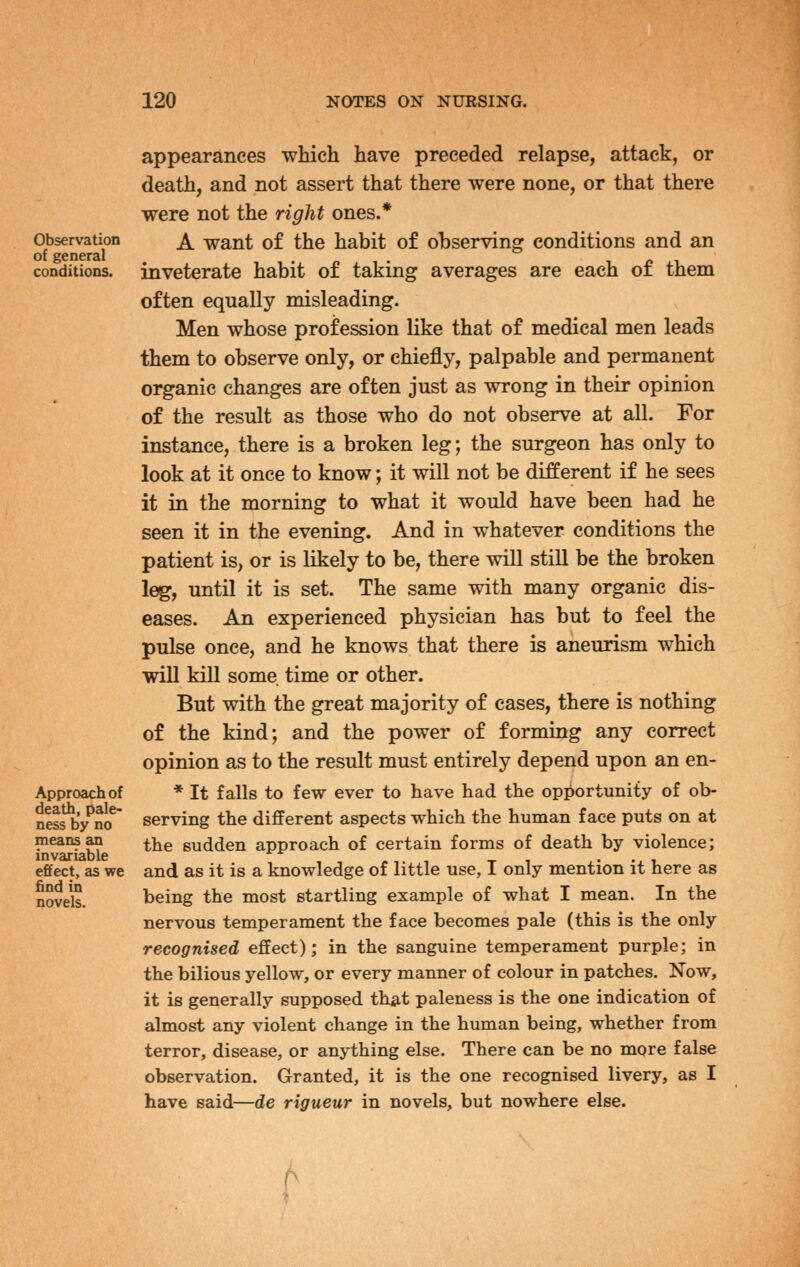 Observation of general conditions. Approach of death, pale- ness by no means an invariable effect, as we find in novels. appearances which have preceded relapse, attack, or death, and not assert that there were none, or that there were not the right ones.* A want of the habit of observing conditions and an inveterate habit of taking averages are each of them often equally misleading. Men whose profession like that of medical men leads them to observe only, or chiefly, palpable and permanent organic changes are often just as wrong in their opinion of the result as those who do not observe at all. For instance, there is a broken leg; the surgeon has only to look at it once to know; it will not be different if he sees it in the morning to what it would have been had he seen it in the evening. And in whatever conditions the patient is, or is likely to be, there will still be the broken leg, until it is set. The same with many organic dis- eases. An experienced physician has but to feel the pulse once, and he knows that there is aneurism which will kill some time or other. But with the great majority of cases, there is nothing of the kind; and the power of forming any correct opinion as to the result must entirely depend upon an en- * It falls to few ever to have had the opportunity of ob- serving the different aspects which the human face puts on at the sudden approach of certain forms of death by violence; and as it is a knowledge of little use, I only mention it here as being the most startling example of what I mean. In the nervous temperament the face becomes pale (this is the only recognised effect); in the sanguine temperament purple; in the bilious yellow, or every manner of colour in patches. Now, it is generally supposed that paleness is the one indication of almost any violent change in the human being, whether from terror, disease, or anything else. There can be no more false observation. Granted, it is the one recognised livery, as I have said—de rigueur in novels, but nowhere else.