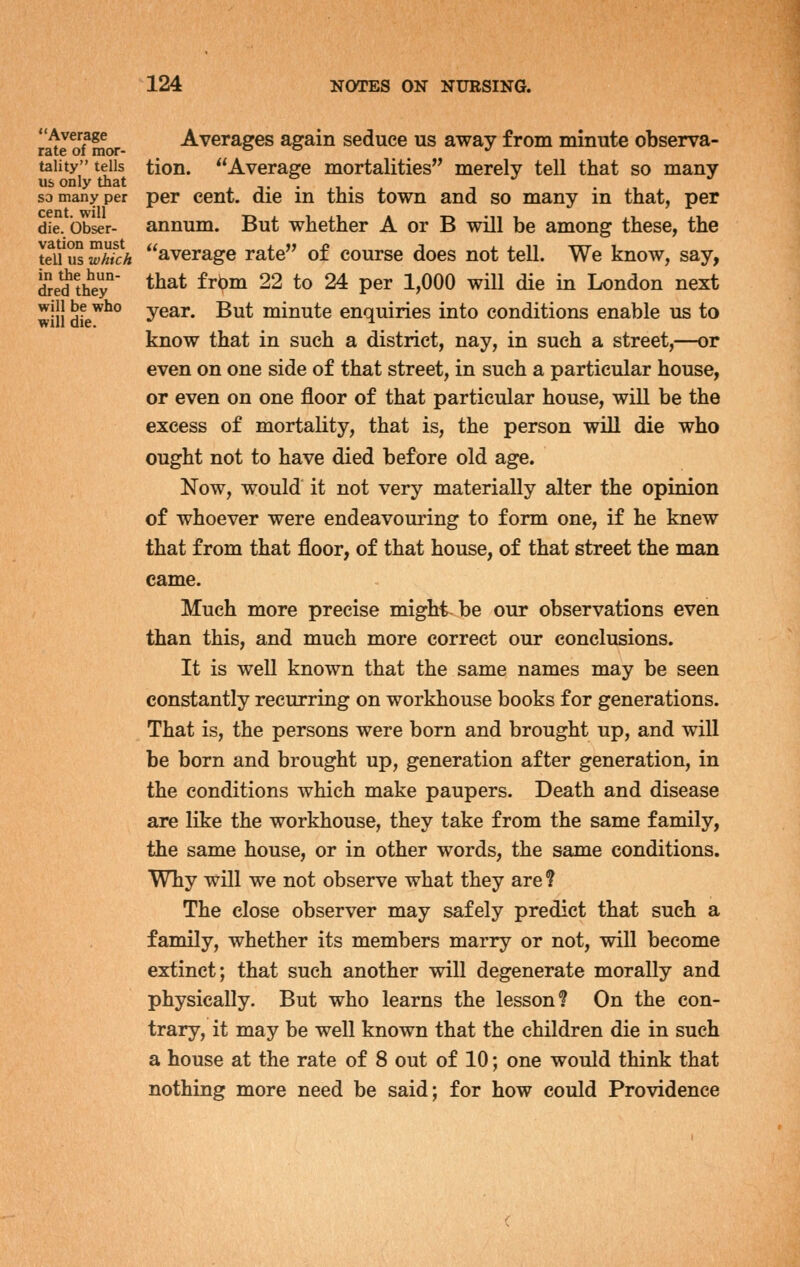 Average Averages again seduce us away from minute observa- taiity tells tion. Average mortalities merely tell that so many us only that .t-i-^ -, ., so many per per cent, die m this town and so many in that, per cent will die. bbser- annum. But whether A or B will be among these, the teu us which average rate of course does not tell. We know, say, iSed'th'ey' ^^^t frbm 22 to 24 per 1,000 will die in London next will dfe*^° year. But minute enquiries into conditions enable us to know that in such a district, nay, in such a street,—or even on one side of that street, in such a particular house, or even on one floor of that particular house, will be the excess of mortality, that is, the person will die who ought not to have died before old age. Now, would' it not very materially alter the opinion of whoever were endeavouring to form one, if he knew that from that floor, of that house, of that street the man came. Much more precise might-be our observations even than this, and much more correct our conclusions. It is well known that the same names may be seen constantly recurring on workhouse books for generations. That is, the persons were born and brought up, and will be born and brought up, generation after generation, in the conditions which make paupers. Death and disease are like the workhouse, they take from the same family, the same house, or in other words, the same conditions. Why will we not observe what they are? The close observer may safely predict that such a family, whether its members marry or not, will become extinct; that such another will degenerate morally and physically. But who learns the lesson? On the con- trary, it may be well known that the children die in such a house at the rate of 8 out of 10; one would think that nothing more need be said; for how could Providence