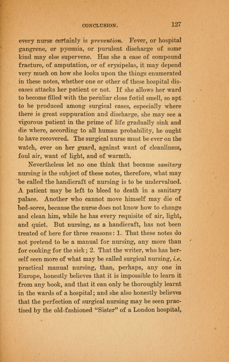 every nurse certainly is prevention. Fever, or hospital gangrene, or pyoamia, or purulent discharge of some kind may else supervene. Has she a case of compound fracture, of amputation, or of erysipelas, it may depend very much on how she looks upon the things enumerated in these notes, whether one or other of these hospital dis- eases attacks her patient or not. If she allows her ward to become filled with the peculiar close foetid smell, so apt to be produced among surgical cases, especially where there is great suppuration and discharge, she may see a vigorous patient in the prime of life gradually sink and die where, according to all human probability, he ought to have recovered. The surgical nurse must be ever on the watch, ever on her guard, against want of cleanliness, foul air, want of light, and of warmth. Nevertheless let no one think that because sanitary nursing is the subject of these notes, therefore, what may be called the handicraft of nursing is to be undervalued. A patient may be left to bleed to death in a sanitary palace. Another who cannot move himself may die of bed-sores, because the nurse does not know how to change and clean him, while he has every requisite of air, light, and quiet. But nursing, as a handicraft, has not been treated of here for three reasons: 1. That these notes do not pretend to be a manual for nursing, any more than for cooking for the sick; 2. That the writer, who has her- self seen more of what may be called surgical nursing, i.e, practical manual nursing, than, perhaps, any one in Europe, honestly believes that it is impossible to learn it from any book, and that it can only be thoroughly learnt in the wards of a hospital; and she also honestly believes that the perfection of surgical nursing may be seen prac- tised by the old-fashioned Sister of a London hospital,