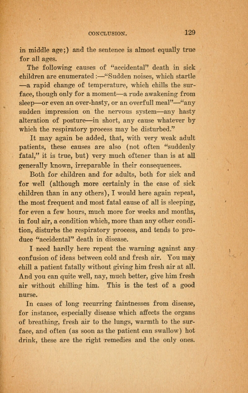 in middle age;) and the sentence is almost equally true for all ages. The following causes of accidental death in sick children are enumerated:—Sudden noises, which startle —a rapid change of temperature, which chills the sur- face, though only for a moment—a rude awakening from sleep—or even an over-hasty, or an overfull meal—any sudden impression on the nervous system—any hasty alteration of posture—in short, any cause whatever by which the respiratory process may be disturbed. It may again be added, that, with very weak adult patients, these causes are also (not often suddenly fatal, it is true, but) very much oftener than is at all generally known, irreparable in their consequences. Both for children and for adults, both for sick and for well (although more certainly in the case of sick children than in any others), I would here again repeat, the most frequent and most fatal cause of all is sleeping, for even a few hours, much more for weeks and months, in foul air, a condition which, more than any other condi- tion, disturbs the respiratory process, and tends to pro- duce accidental death in disease. I need hardly here repeat the warning against any confusion of ideas between cold and fresh air. You may chill a patient fatally without giving him fresh air at all. And you can quite well, nay, much better, give him fresh air without chilling him. This is the test of a good nurse. In cases of long recurring faintnesses from disease, for instance, especially disease which affects the organs of breathing, fresh air to the lungs, warmth to the sur- face, and often (as soon as the patient can swallow) hot drink, these are the right remedies and the only ones.