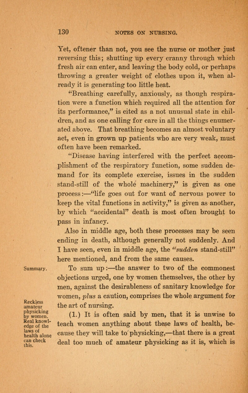 Summary. Reckless amateur physicking by women. Real knowl- edge of the laws of health alone can check this. Yet, oftener than not, you see the nurse or mother just reversing this; shutting up every cranny through which fresh air can enter, and leaving the body cold, or perhaps throwing a greater weight of clothes upon it, when al- ready it is generating too little heat. Breathing carefully, anxiously, as though respira- tion were a function which required all the attention for its performance, is cited as a not unusual state in chil- dren, and as one calling for care in all the things enumer- ated above. That breathing becomes an almost voluntary act, even in grown up patients who are very weak, must often have been remarked. Disease having interfered with the perfect accom- plishment of the respiratory function, some sudden de- mand for its complete exercise, issues in the sudden stand-still of the whole machinery, is given as one process:—life goes out for want of nervous power to keep the vital functions in activity, is given as another, by which accidental death is most often brought to pass in infancy. Also in middle age, both these processes may be seen ending in death, although generally not suddenly. And I have seen, even in middle age, the sudden stand-still here mentioned, and from the same causes. To sum up:—^the answer to two of the commonest objections urged, one by women themselves, the other by men, against the desirableness of sanitary knowledge for women, plus a caution, comprises the whole argument for the art of nursing. (1.) It is often said by men, that it is unwise to teach women anything about these laws of health, be- cause they will take to'physicking,—that there is a great deal too much of amateur physicking as it is, which is