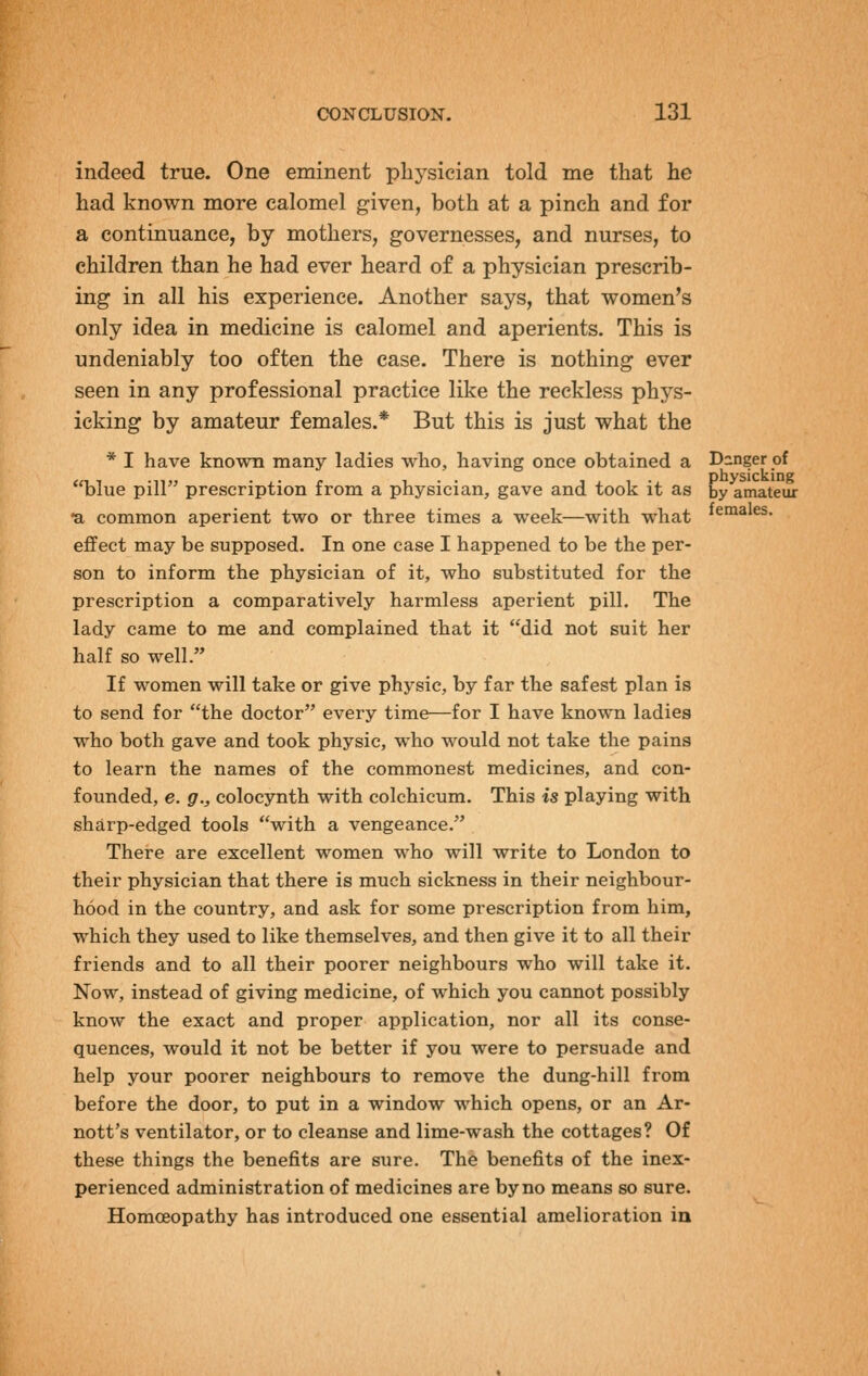 indeed true. One eminent physician told me that he had known more calomel given, both at a pinch and for a continuance, by mothers, governesses, and nurses, to children than he had ever heard of a physician prescrib- ing in all his experience. Another says, that women's only idea in medicine is calomel and aperients. This is undeniably too often the case. There is nothing ever seen in any professional practice like the reckless phys- icking by amateur females.* But this is just what the * I have known many ladies who, having once obtained a Danger of blue pill prescription from a physician, gave and took it as by amateur •a common aperient two or three times a week—with what ie°i^'^s. effect may be supposed. In one case I happened to be the per- son to inform the physician of it, who substituted for the prescription a comparatively harmless aperient pill. The lady came to me and complained that it did not suit her half so well. If women will take or give physic, by far the safest plan is to send for the doctor every time—for I have known ladies who both gave and took physic, who would not take the pains to learn the names of the commonest medicines, and con- founded, e. g., colocynth with colchicum. This is playing with sharp-edged tools with a vengeance. There are excellent women who will write to London to their physician that there is much sickness in their neighbour- hood in the country, and ask for some prescription from him, which they used to like themselves, and then give it to all their friends and to all their poorer neighbours who will take it. Now, instead of giving medicine, of which you cannot possibly know the exact and proper application, nor all its conse- quences, would it not be better if you were to persuade and help your poorer neighbours to remove the dung-hill from before the door, to put in a window which opens, or an Ar- nott's ventilator, or to cleanse and lime-wash the cottages? Of these things the benefits are sure. The benefits of the inex- perienced administration of medicines are by no means so sure. HomcBopathy has introduced one essential amelioration in