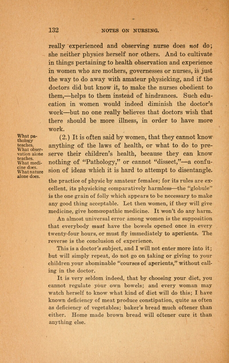 What pa- thology teaches. What obser- vation alone teaches. What medi- cine does. What nature alone does. really experienced and observing nurse does not do; she neither physics herself nor others. And to cultivate in things pertaining to health observation and experience in women who are mothers, governesses or nurses, is just the way to do away with amateur physicking, and if the doctors did but know it, to make the nurses obedient to them,—^helps to them instead of hindrances. Such edu- cation in women would indeed diminish the doctor's work—but no one really believes that doctors wish that there should be more illness, in order to have more work. (2.) It is often said by women, that they cannot know anything of the laws of health, or what to do to pre- serve their children's health, because they can know nothing of Pathology, or cannot dissect,—a confu- sion of ideas which it is hard to attempt to disentangle. the practice of phj'sic by amateur females; for its rules are ex- cellent, its physicking comparatively harmless—the globule is the one grain of folly which appears to be necessary to make any good thing acceptable. Let then women, if they will give medicine, give homoeopathic medicine. It won't do any harm. An almost universal error among women is the supposition that everybody must have the bowels opened once in every twenty-four hours, or must fly immediately to aperients. The reverse is the conclusion of experience. This is a doctor's subject, and I will not enter more into it; but will simply repeat, do not go on taking or giving to your children your abominable courses of aperients, without call- ing in the doctor. It is very seldom indeed, that by choosing your diet, you cannot regulate your own bowels; and every woman may watch herself to know what kind of diet will do this; I have known deficiency of meat produce constipation, quite as often as deficiency of vegetables; baker's bread much oftener than either. Home made brown bread will oftener cure it than anything else.