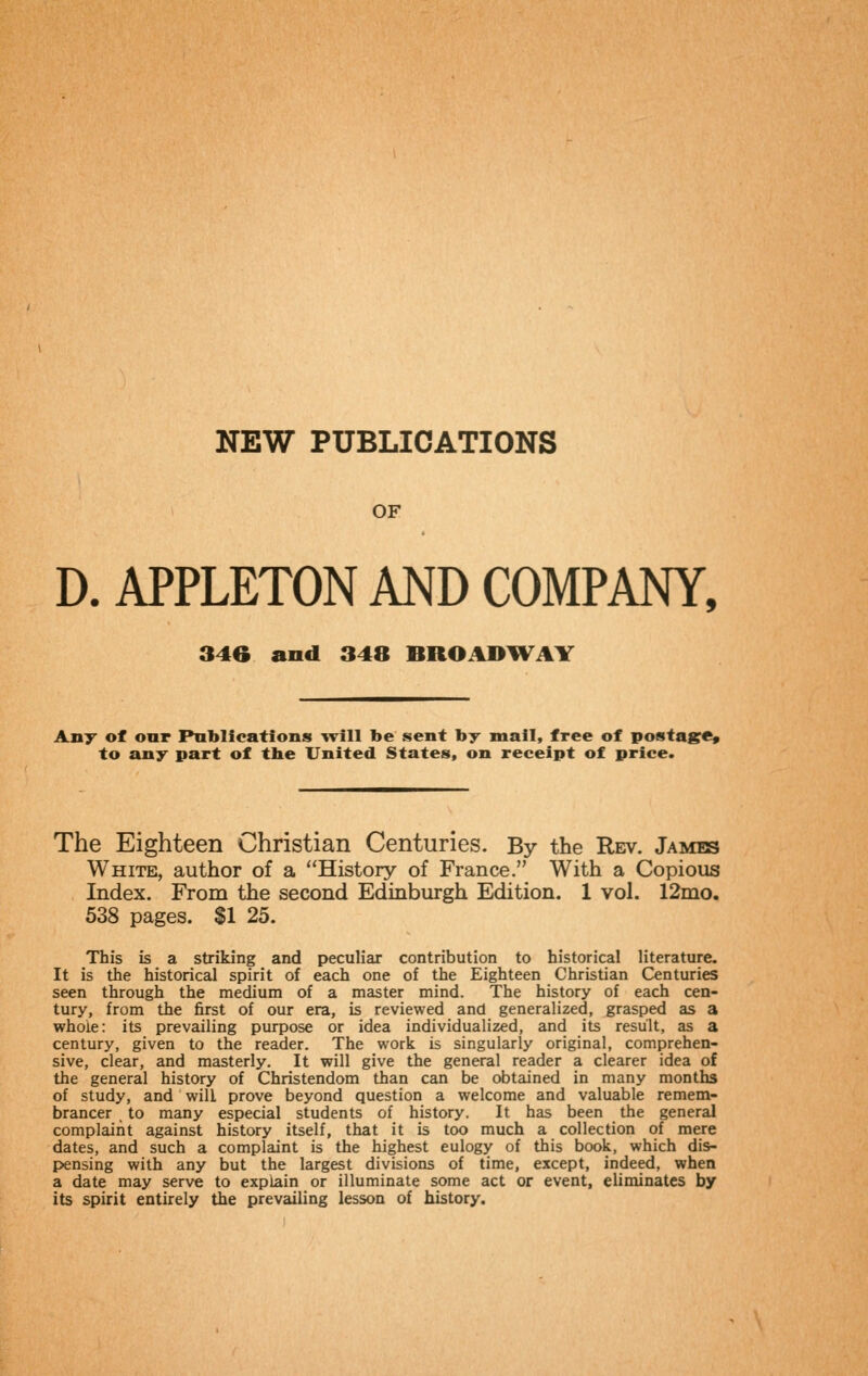 NEW PUBLICATIONS OF D. APPLETON AND COMPANY, 346 and 348 BROADHVAY Any of our Publications will be sent by mail, free of posta^re, to any part of the United States, on receipt of price. The Eighteen Christian Centuries. By the Rev. James White, author of a History of France. With a Copious Index. From the second Edinburgh Edition. 1 vol. 12mo. 538 pages. $1 25. This is a striking and peculiar contribution to historical literature. It is the historical spirit of each one of the Eighteen Christian Centuries seen through the medium of a master mind. The history of each cen- tury, from the first of our era, is reviewed and generalized, grasped as a whole: its prevailing purpose or idea individualized, and its result, as a century, given to the reader. The work is singularly original, comprehen- sive, clear, and masterly. It will give the general reader a clearer idea of the general history of Christendom than can be obtained in many months of study, and will prove beyond question a welcome and valuable remem- brancer to many especial students of history. It has been the general complaint against history itself, that it is too much a collection of mere dates, and such a complaint is the highest eulogy of this book, which dis- pensing with any but the largest divisions of time, except, indeed, when a date may serve to explain or illuminate some act or event, eliminates by its spirit entirely the prevailing lesson of history.