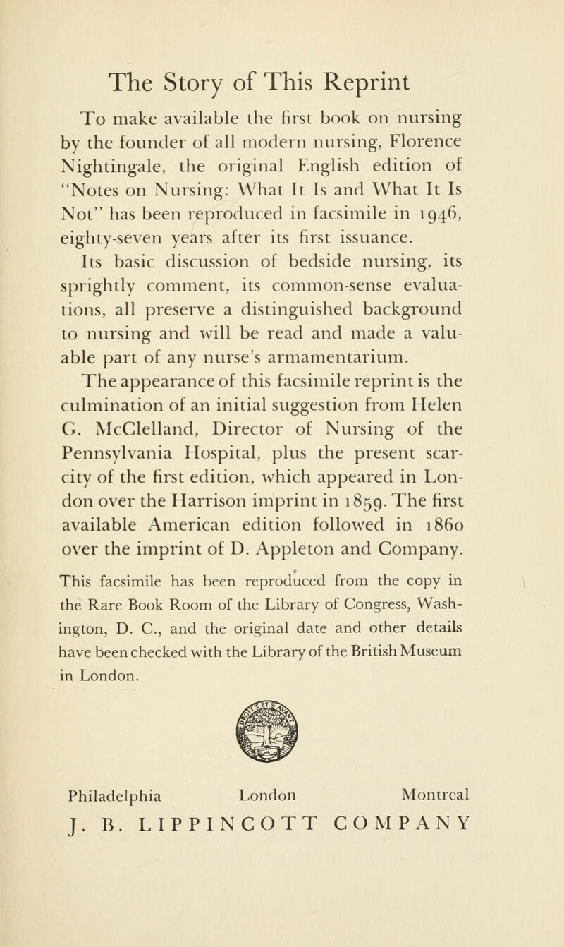 The Story of This Reprint To make available the first book on nursing by the founder of all modern nursing, Florence Nightingale, the original English edition of Notes on Nursing: What It Is and What It Is Not has been reproduced in facsimile in 1946, eighty-seven years after its first issuance. Its basic discussion of bedside ntirsing, its sprightly comment, its common-sense evaltia- tions, all preserve a distinguished background to ntirsing and will be read and made a valti- able part of any nurse's armamentarium. The appearance of this facsimile reprint is the cidmination of an initial stiggestion from Helen G. McClelland, Director of Nursing of the Pennsylvania Hospital, plus the present scar- city of the first edition, which appeared in Lon- don over the Harrison imprint in 1859. The first available American edition followed in i860 over the imprint of D. Appleton and Company. This facsimile has been reproduced from the copy in the Rare Book Room of the Library of Congress, Wash- ington, D. C, and the original date and other details have been checked with the Library of the British Museum in London. Philadelphia London Montreal J. B. LIPPINCOTT COMPANY