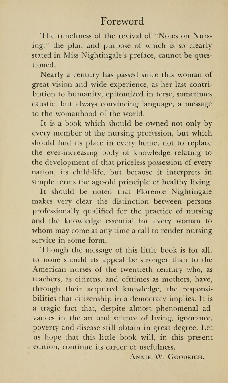 Foreword The timeliness of the revival of Notes on Nurs- ing, the plan and purpose of which is so clearly stated in Miss Nightingale's preface, cannot be ques- tioned. Nearly a century has passed since this woman of great vision and wide experience, as her last contri- bution to humanity, epitomized in terse, sometimes caustic, btit always convincing language, a message to the womanhood of the world. It is a book which shotild be owned not only by every member of the nursing profession, but which should find its place in every home, not to replace the ever-increasing body of knowledge relating to the development of that priceless possession of every nation, its child-life, but because it interprets in simple terms the age-old principle of healthy living. It should be noted that Florence Nightingale makes very clear the distinction between persons professionally qualified for the practice of nursing and the knowledge essential for every woman to whom may come at any time a call to render nursing service in some form. Though the message of this little book is for all, to none shotdd its appeal be stronger than to the American nurses of the twentieth centtiry who, as teachers, as citizens, and ofttimes as mothers, have, through their acquired knowledge, the responsi- bilities that citizenship in a democracy implies. It is a tragic fact that, despite almost phenomenal ad- vances in the art and science of living, ignorance, poverty and disease still obtain in great degree. Let us hope that this little book will, in this present edition, continue its career of usefidness. Annie W. Goodrich.