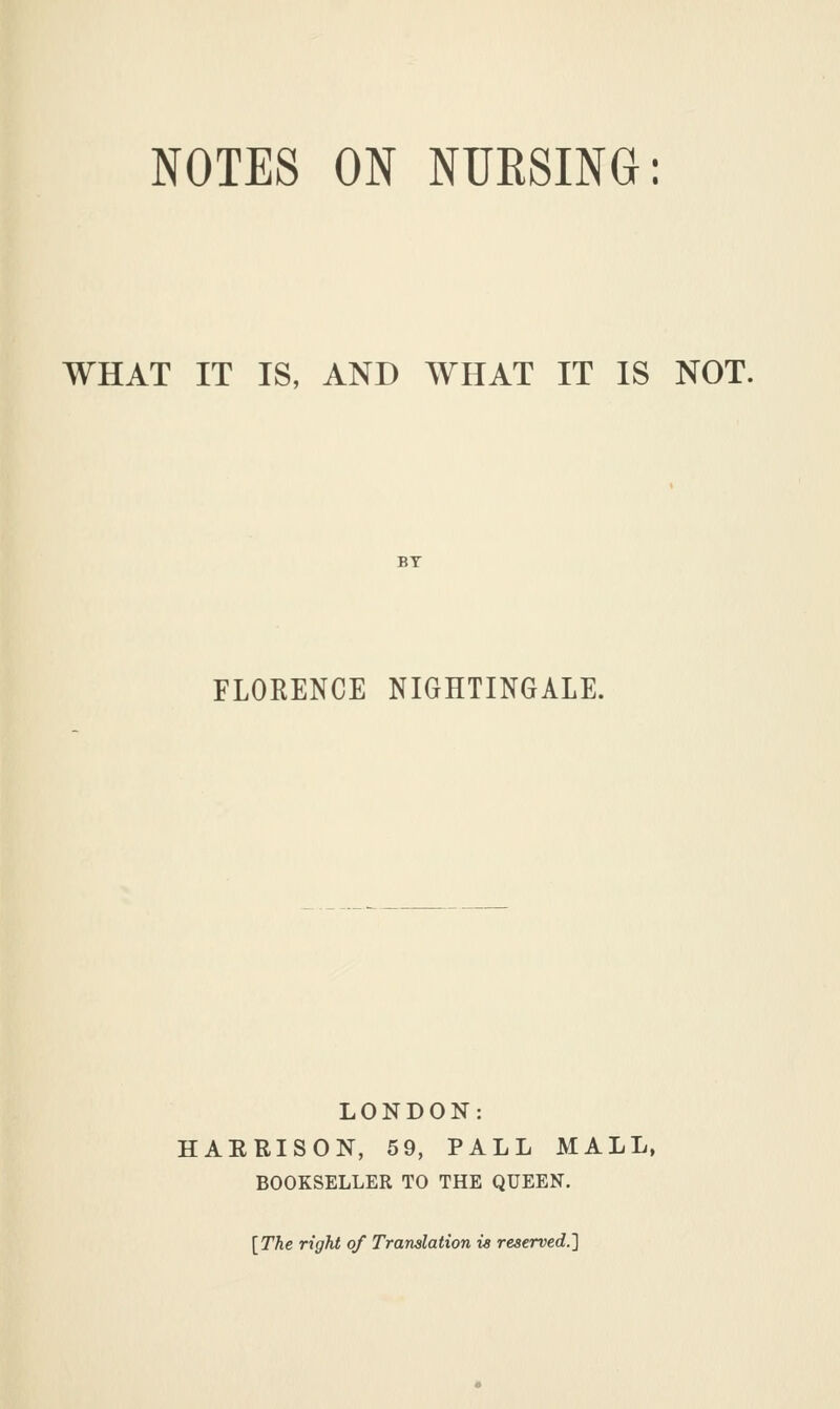 NOTES ON NURSING: WHAT IT IS, AND WHAT IT IS NOT. BY FLORENCE NIGHTINGALE. LONDON: HAERISON, 59, PALL MALL, BOOKSELLER TO THE QUEEN. [The right of Translation is reserved.]