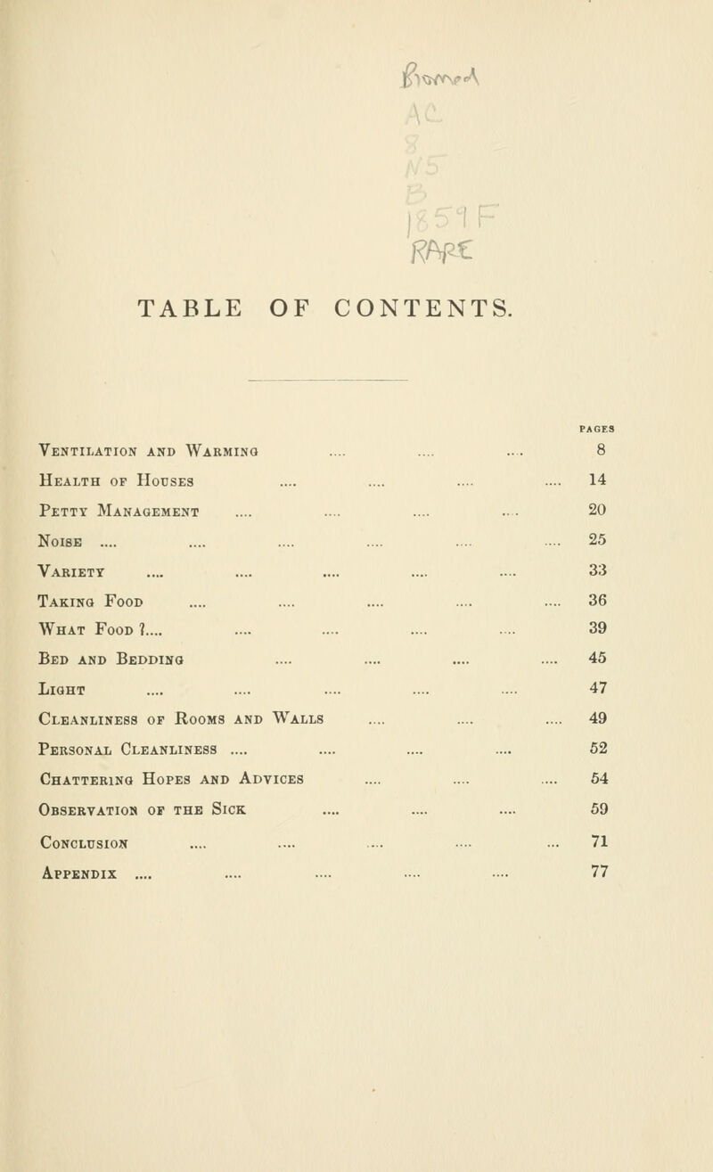 i^^wv\?A RApC TABLE OF CONTENTS. Ventilation and Warming .... .... ... 8 Health op Houses .... .... ..•• .... 14 Petty Management .... .... .... ... 20 Noise .... .... .... .... .... ... 25 Variety .... .... .... .... .... 33 Taking Food .... .... .... .... .... 36 What Food ?.... .... .... .... ... 39 Bed and Bedding .... .... .... .... 45 Light .... .... ... .... .... 47 Cleanliness of Rooms and Walls .... .... .... 49 Personal Cleanliness .... .... .... .... 52 Chattering Hopes and Advices .... .... .... 64 Observation of the Sick .... .... .... 59 Conclusion .... .... .... •.• ... 71 Appendix .... .... .... ... — 77