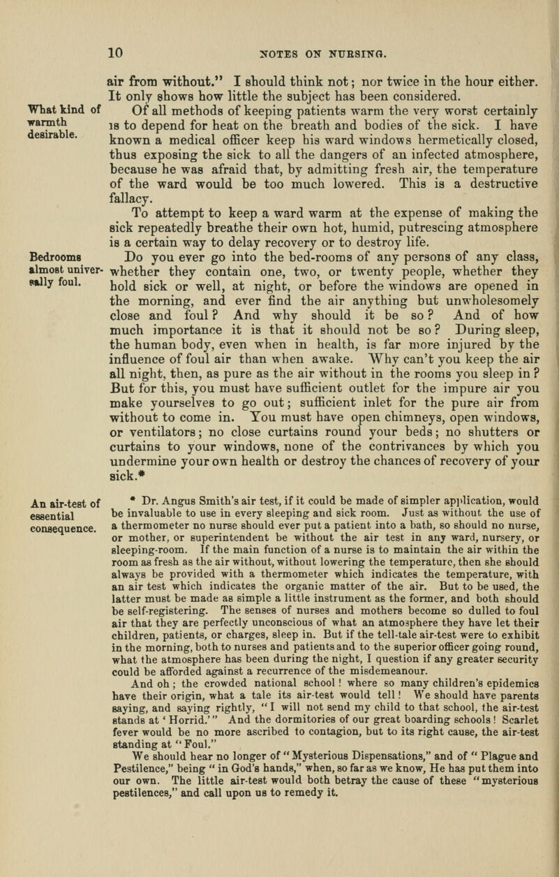 air from without. I should think not; nor twice in the hour either. It only shows how little the subject has been considered. What kind of Of all methods of keeping patients warm the very worst certainly warmth jg ^q depend for heat on the breath and bodies of the sick. I have aesira e. known a medical oflBcer keep his ward windows hermetically closed, thus exposing the sick to all the dangers of an infected atmosphere, because he was afraid that, by admitting fresh air, the temperature of the ward would be too much lowered. This is a destructive fallacy. To attempt to keep a ward warm at the expense of making the sick repeatedly breathe their own hot, humid, putrescing atmosphere is a certain way to delay recovery or to destroy life. Bedrooms Do you ever go into the bed-rooms of any persons of any class, almost univer- whether they contain one, two, or twenty people, whether they nilj foul. JjqI^j gjg^ Qj, well, at night, or before the windows are opened in the morning, and ever find the air anything but unwholesomely close and foul ? And why should it be so ? And of how much importance it is that it should not be so ? During sleep, the human body, even when in health, is far more injured by the influence of foul air than when awake. Why can't you keep the air all night, then, as pure as the air without in the rooms you sleep in ? But for this, you must have sufficient outlet for the impure air you make yourselves to go out; sufiicient inlet for the pure air from without to come in. Tou must have open chimneys, open windows, or ventilators; no close curtains round your beds; no shutters or curtains to your windows, none of the contrivances by which you undermine your own health or destroy the chances of recovery of your sick.* An air-test of * ^^- A-ngus Smith's air test, if it could be made of simpler ap]ilication, would essential ^^ invaluable to use in every sleeping and sick room. Just as without the use of consequence. * thermometer no nurse should ever put a patient into a bath, so should no nurse, or mother, or superintendent be without the air test in any ward, nursery, or sleeping-room. If the main function of a nurse is to maintain the air within the room as fresh as the air without, without lowering the temperature, then she should always be provided with a thermometer which indicates the temperature, with an air test which indicates the organic matter of the air. But to be used, the latter must be made as simple a little instrument as the former, and both should be self-registering. The senses of nurses and mothers become so dulled to foul air that they are perfectly unconscious of what an atmosphere they have let their children, patients, or charges, sleep in. But if the tell-tale air-test were to exhibit in the morning, both to nurses and patients and to the superior oflBcer going round, what the atmosphere has been during the night, I question if any greater security could be afforded against a recurrence of the misdemeanour. And oh; the crowded national school ! where so many children's epidemics have their origin, what a tale its air-test would tell! We should have parents saying, and saying rightly,  I will not send my child to that school, the air-test stands at' Horrid.' And the dormitories of our great boarding schools! Scarlet fever would be no more ascribed to contagion, but to its right cause, the air-test standing at Foul. We should hear no longer of  Mysterious Dispensations, and of  Plague and Pestilence, being  in God's hands, when, so far as we know, He has put them into our own. The little air-test would both betray the cause of these  mysterious pestilences, and call upon us to remedy it.