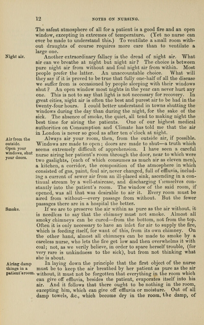 Air from the outside. Open your windows, shut your doors. The safest atmosphere of all for a patient is a good fire and an open window, excepting in extremes of temperature. (Yet no nurse can ever be made to understand this.) To ventilate a small room with- out draughts of course requires more care than to ventilate a large one. Night air. Another extraordinary fallacy is the dread of night air. What air can we breathe at night but night air ? The choice is between pure night air from without and foul night air from within. Most people prefer the latter. An unaccountable choice. What will they say if it is proved to be true that fully one-half of all the disease we suffer from is occasioned by people sleeping with their windows shut ? An open window most nights in the year can never hurt any one. This is not to say that light is not necessary for recovery. In great cities, night air is often the best and purest air to be had in the twenty-four hours. I could better understand in towns shutting the windows during the day than during the night, for the sake of the sick. The absence of smoke, the quiet, all tend to making night the best time for airing the patients. One of our highest medical authorities on Consumption and Climate has told me that the air in London is never so good as after ten o'clock at night. Always air your room, then, from the outside air, if possible. Windows are made to open; doors are made to shut—a truth which seems extremely difficult of apprehension. I have seen a careful nurse airing her patient's room through the door, near to which were two gaslights, (each of which consumes as much air as eleven men), a kitchen, a corridor, the composition of the atmosphere in which consisted of gas, paint, foul air, never changed, full of effluvia, includ- ing a current of sewer air from an ill-placed sink, ascending in a con- tinual stream by a well-staircase, and discharging t'lemselves con- stantly into the patient's room. The window of the said room, if opened, was all that was desirable to air it. Every room must be aired from without—every passage from without. But the fewer passages there are in a hospital the better. Smoke. If we are to preserve the air within as pure as the air without, it is needless to say that the chimney must not smoke. Almost all smoky chimneys can be cured—from the bottom, not from the top. Often it is only necessary to have an inlet for air to supply the fire, which is feeding itself, for want of this, from its own chimney. On the other hand, almost all chimneys can be made to smoke by a careless nurse, who lets the fire get low and then overwhelms it with coal; not, as we verily believe, in order to spare herself trouble, (for very rare is unkindness to the sick), but from not thinking what she is about. Airing damp In laying down the principle that the first object of the nurse things in a must be to keep the air breathed by her patient as pure as the air patient'sroom. without, it must not be forgotten that everything in the room which can give ofi effluvia, besides the patient, evaporates itself into his air. And it follows that there ought to be nothing in the room, excepting him, which can give off effluvia or moisture. Out of all damp towels, &c., which become dry in the room, the damp, of