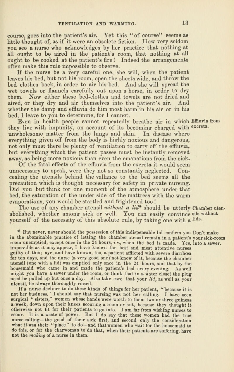 course, goes into the patient's air. Yet this of course seems as little thought of, as if it were an obsolete fiction. How very seldom you see a nurse who acknowledges by her practice that nothing at all ought to be aired in the patient's room, that nothing at all ought to be cooked at the patient's fire! Indeed the arrangements often make this rule impossible to observe. If the nurse be a very careful one, she will, when the patient leaves his bed, but not his room, open the sheets wide, and throw the bed clothes back, in order to air his bed. And she will spread the wet towels or flannels carefully out upon a horse, in order to dry them. Now either these bed-clothes and towels are not dried and aired, or they dry and air themselves into the patient's air. And whether the damp and efiluvia do him most harm in his air or in his bed, I leave to you to determine, for I cannot. Even in health people cannot repeatedly breathe air in which Eflauviafrom they live with impunity, on account of its becoming charged with excreta, unwholesome matter from the lungs and skin. In disease where everything given off from the body is highly noxious and dangerous, not only must there be plenty of ventilation to carry off the effluvia, but everything which the patient passes must be instantly removed away, as being more noxious than even the emanations from the sick. Of the fatal eff'ects of the effluvia from the excreta it would seem unnecessary to speak, were they not so constantly neglected. Con- cealing the utensils behind the vallance to the bed seems all the precaution which is thought necessary for safety in private nursing. Did you but think for one moment of the atmosphere under that bed, the saturation of the under side of the mattress with the warm evaporations, you would be startled and frightened too ! The use of any chamber utensil without a lid* should be utterly Chamber uten- abolished, whether among sick or well. You can easily convince eils without yourself of the necessity of this absolute rule, by taking one with a ^'^^• * But never, never should the possession of this indispensable lid confirm you Don't make in the abominable practice of letting the chamber utensil remain in a patient's your sick-room room unemptied, except once in the 24 hours, i.e., when the bed is made. Yes, into a sewer. impossible as it may appear, I have known the best and most attentive nurses guilty of this; aye, and have known, too, a patient aflBicted with severe diarrhoea for ten days, and the nurse (a veiy good one) not know of it, because the chamber utensil (one with a lid) was emptied only once in the 24 hours, and that by the housemaid who came in and made the patient's bed every evening. As well might you have a sewer under the room, or think that in a water closet the plug need be pulled up but onco a day. Also take care that your lid, as well as your utensil, be always thoroughly rinsed. If a nurse declines to do these kinds of things for her patient,  because it is not her business,' I should say that nursing was not her calling. I have seen surgical  sisters, women whose hands were worth to them two or three guineas a-week, down upon their knees scouring a room or hut, because they thought it otherwise not fit for their patients to go into. I am far from wishing nurses to scour. It is a waste of power. But I do say that these women had the true nurse-calling—the good of their sick first, and second only the consideration what it was iheir place to do—and that women who wait for the housemaid to do this, or for the charwoman to do that, when their patients are suffering, have not the making of a nurae in them.